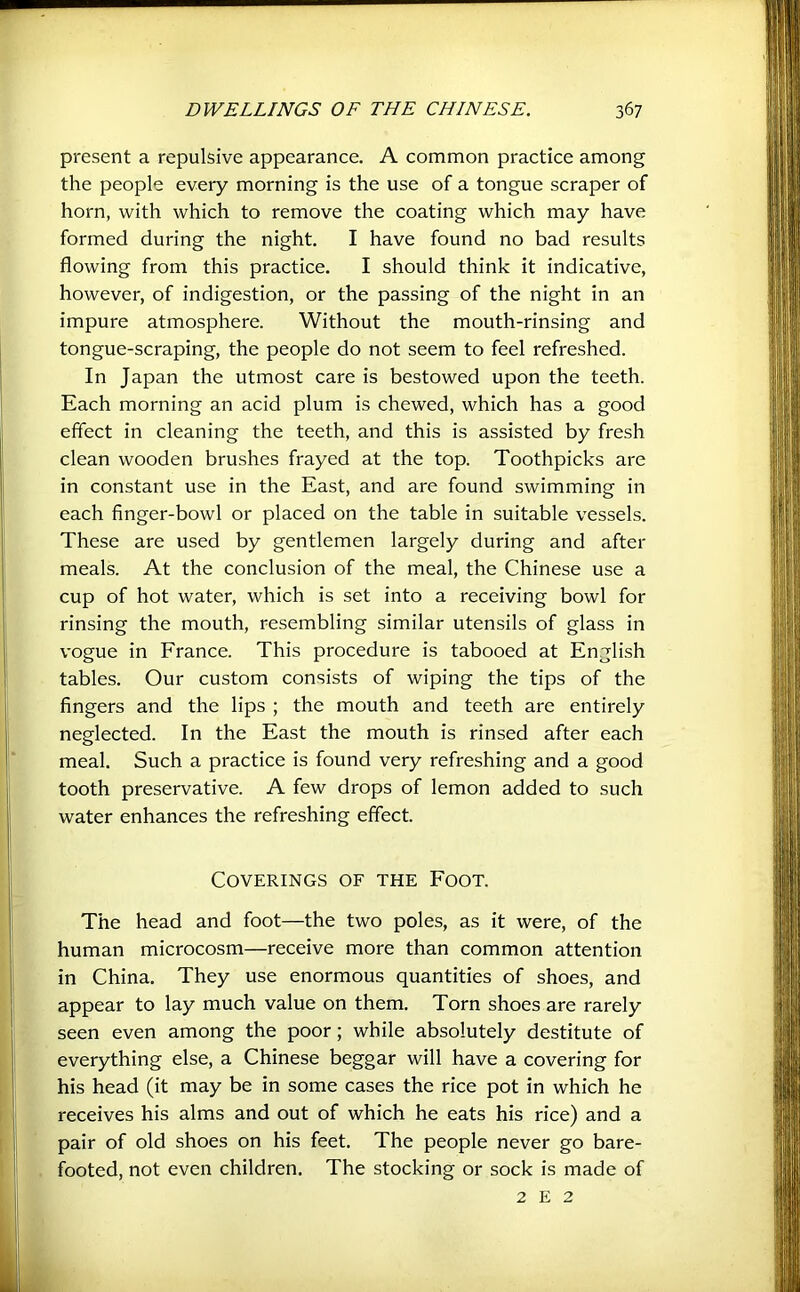 present a repulsive appearance. A common practice among the people every morning is the use of a tongue scraper of horn, with which to remove the coating which may have formed during the night. I have found no bad results flowing from this practice. I should think it indicative, however, of indigestion, or the passing of the night in an impure atmosphere. Without the mouth-rinsing and tongue-scraping, the people do not seem to feel refreshed. In Japan the utmost care is bestowed upon the teeth. Each morning an acid plum is chewed, which has a good effect in cleaning the teeth, and this is assisted by fresh clean wooden brushes frayed at the top. Toothpicks are in constant use in the East, and are found swimming in each finger-bowl or placed on the table in suitable vessels. These are used by gentlemen largely during and after meals. At the conclusion of the meal, the Chinese use a cup of hot water, which is set into a receiving bowl for rinsing the mouth, resembling similar utensils of glass in vogue in France. This procedure is tabooed at English tables. Our custom consists of wiping the tips of the fingers and the lips ; the mouth and teeth are entirely neglected. In the East the mouth is rinsed after each meal. Such a practice is found very refreshing and a good tooth preservative. A few drops of lemon added to such water enhances the refreshing effect. Coverings of the Foot. The head and foot—the two poles, as it were, of the human microcosm—receive more than common attention in China. They use enormous quantities of shoes, and appear to lay much value on them. Torn shoes are rarely seen even among the poor; while absolutely destitute of everything else, a Chinese beggar will have a covering for his head (it may be in some cases the rice pot in which he receives his alms and out of which he eats his rice) and a pair of old shoes on his feet. The people never go bare- footed, not even children. The stocking or sock is made of 2 E 2