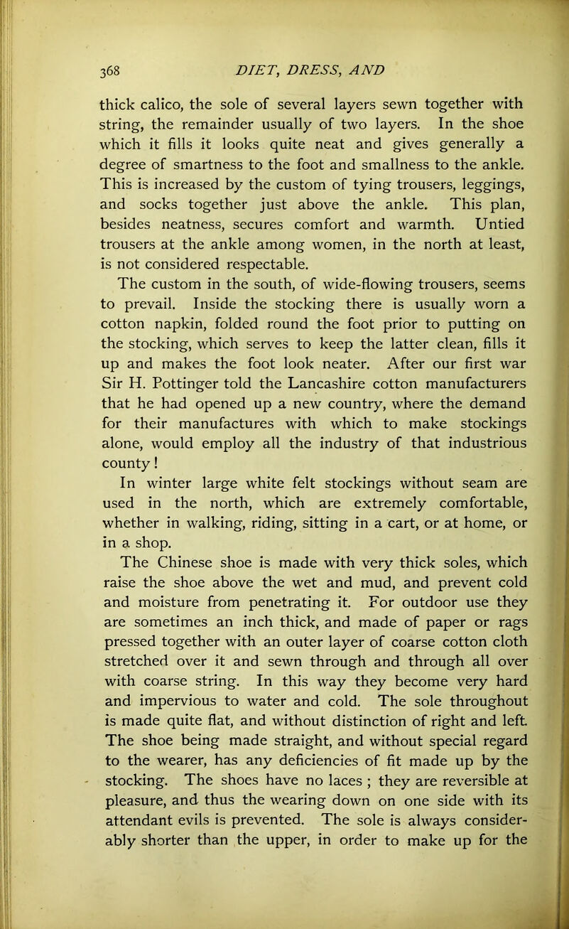 thick calico, the sole of several layers sewn together with string, the remainder usually of two layers. In the shoe which it fills it looks quite neat and gives generally a degree of smartness to the foot and smallness to the ankle. This is increased by the custom of tying trousers, leggings, and socks together just above the ankle. This plan, besides neatness, secures comfort and warmth. Untied trousers at the ankle among women, in the north at least, is not considered respectable. The custom in the south, of wide-flowing trousers, seems to prevail. Inside the stocking there is usually worn a cotton napkin, folded round the foot prior to putting on the stocking, which serves to keep the latter clean, fills it up and makes the foot look neater. After our first war Sir H. Pottinger told the Lancashire cotton manufacturers that he had opened up a new country, where the demand for their manufactures with which to make stockings alone, would employ all the industry of that industrious county! In winter large white felt stockings without seam are used in the north, which are extremely comfortable, whether in walking, riding, sitting in a cart, or at home, or in a shop. The Chinese shoe is made with very thick soles, which raise the shoe above the wet and mud, and prevent cold and moisture from penetrating it. For outdoor use they are sometimes an inch thick, and made of paper or rags pressed together with an outer layer of coarse cotton cloth stretched over it and sewn through and through all over with coarse string. In this way they become very hard and impervious to water and cold. The sole throughout is made quite flat, and without distinction of right and left The shoe being made straight, and without special regard to the wearer, has any deficiencies of fit made up by the - stocking. The shoes have no laces ; they are reversible at pleasure, and thus the wearing down on one side with its attendant evils is prevented. The sole is always consider- ably shorter than the upper, in order to make up for the