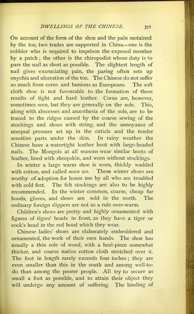 On account of the form of the shoe and the pain sustained by the toe, two trades are supported in China—one is the cobbler who is required to imprison the exposed member by a patch ; the other is the chiropodist whose duty is <-o pare the nail as short as possible. The slightest length of nail gives excruciating pain, the paring often sets up onychia and ulceration of the toe. The Chinese do not suffer so much from corns and bunions as Europeans. The soft cloth shoe is not favourable to the formation of these results of tight and hard leather. Corns are, however, sometimes seen, but they are generally on the sole. This, along with abscesses and anaesthesia of the sole, are to be traced to the ridges caused by the coarse sewing of the stockings and shoes with string, and the annoyance of unequal pressure set up in the cuticle and the tender sensitive parts under the skin. In rainy weather the Chinese have a watertight leather boot with large-headed nails. The Mongols at all seasons wear similar boots of leather, lined with sheepskin, and worn without stockings. In winter a large warm shoe is worn, thickly wadded with cotton, and called mien wo. These winter shoes are worthy of adoption for house use by all who are troubled with cold feet. The felt stockings are also to be highly recommended. In the winter common, coarse, cheap fur hoods, gloves, and shoes are sold in the north. The ordinary foreign slippers are not as a rule over-warm. Children’s shoes are pretty and highly ornamented with figures of tigers’ heads in front, as they have a tiger or cock’s head in the red hood which they wear. Chinese ladies’ shoes are elaborately embroidered and ornamented, the work of their own hands. The shoe has usually a thin sole of wood, with a heel-piece somewhat thicker, and coarse native cotton cloth stretched over it. The foot in length rarely exceeds four inches ; they are even smaller than this in the south and among well-to- do than among the poorer people. All try to secure as small a foot as possible, and to attain their object they will undergo any amount of suffering. The binding of