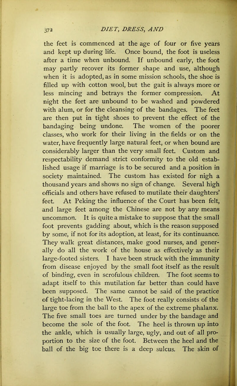 the feet is commenced at the age of four or five years and kept up during life. Once bound, the foot is useless after a time when unbound. If unbound early, the foot may partly recover its former shape and use, although when it is adopted, as in some mission schools, the shoe is filled up with cotton wool, but the gait is always more or less mincing and betrays the former compression. At night the feet are unbound to be washed and powdered with alum, or for the cleansing of the bandages. The feet are then put in tight shoes to prevent the effect of the bandaging being undone. The women of the poorer classes, who work for their living in the fields or on the water, have frequently large natural feet, or when bound are considerably larger than the very small feet. Custom and respectability demand strict conformity to the old estab- lished usage if marriage is to be secured and a position in society maintained. The custom has existed for nigh a thousand years and shows no sign of change. Several high officials and others have refused to mutilate their daughters’ feet. At Peking the influence of the Court has been felt, and large feet among the Chinese are not by any means uncommon. It is quite a mistake to suppose that the small foot prevents gadding about, which is the reason supposed by some, if not for its adoption, at least, for its continuance. They walk great distances, make good nurses, and gener- ally do all the work of the house as effectively as their large-footed sisters. I have been struck with the immunity from disease enjoyed by the small foot itself as the result of binding, even in scrofulous children. The foot seems to adapt itself to this mutilation far better than could have been supposed. The same cannot be said of the practice of tight-lacing in the West. The foot really consists of the large toe from the ball to the apex of the extreme phalanx. The five small toes are turned under by the bandage and become the sole of the foot. The heel is thrown up into the ankle, which is usually large, ugly, and out of all pro- portion to the size of the foot. Between the heel and the ball of the big toe there is a deep sulcus. The skin of