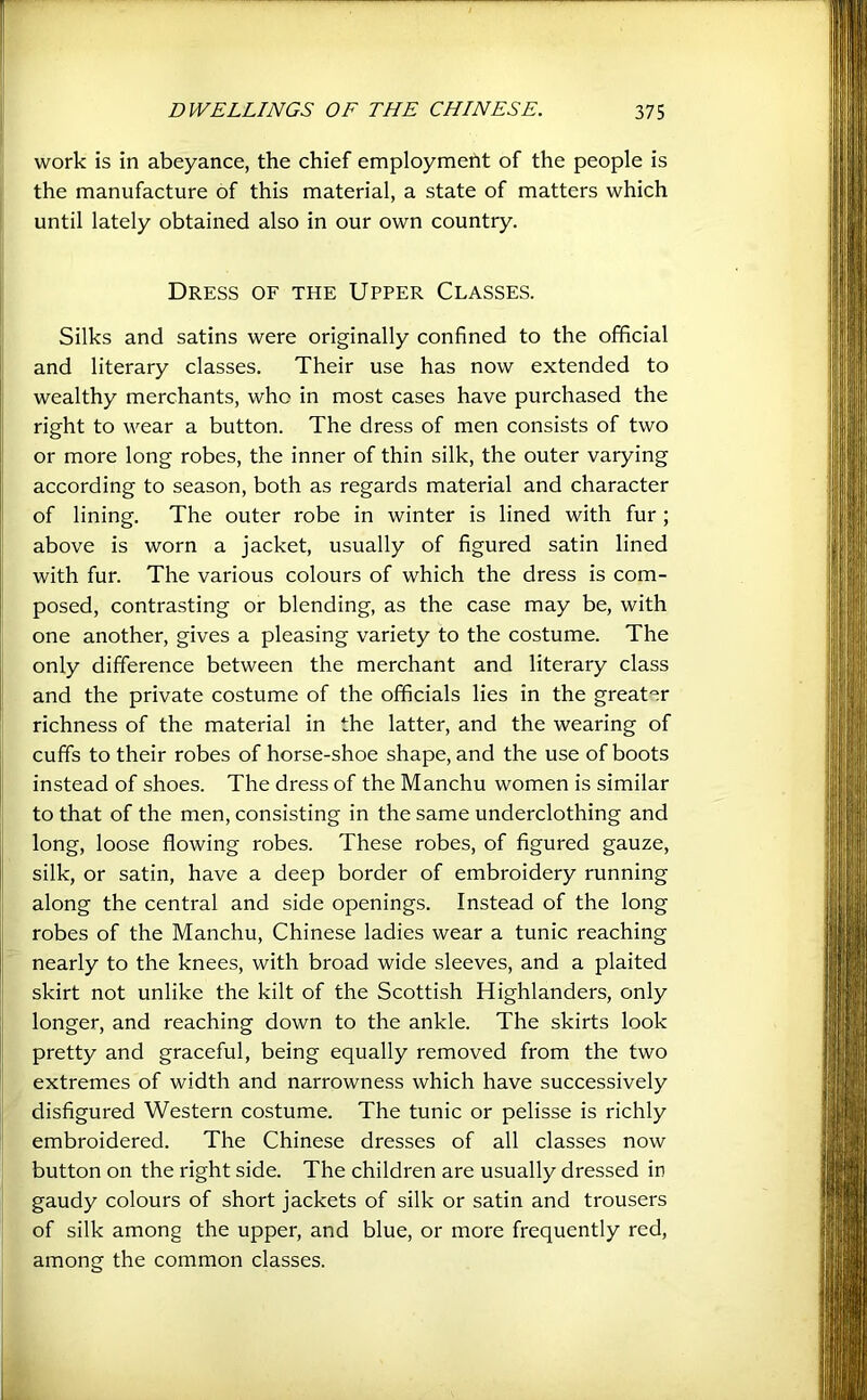 work is in abeyance, the chief employment of the people is the manufacture of this material, a state of matters which until lately obtained also in our own country. Dress of the Upper Classes. Silks and satins were originally confined to the official and literary classes. Their use has now extended to wealthy merchants, who in most cases have purchased the right to wear a button. The dress of men consists of two or more long robes, the inner of thin silk, the outer varying according to season, both as regards material and character of lining. The outer robe in winter is lined with fur ; above is worn a jacket, usually of figured satin lined with fur. The various colours of which the dress is com- posed, contrasting or blending, as the case may be, with one another, gives a pleasing variety to the costume. The only difference between the merchant and literary class and the private costume of the officials lies in the greater richness of the material in the latter, and the wearing of cuffs to their robes of horse-shoe shape, and the use of boots instead of shoes. The dress of the Manchu women is similar to that of the men, consisting in the same underclothing and long, loose flowing robes. These robes, of figured gauze, silk, or satin, have a deep border of embroidery running along the central and side openings. Instead of the long robes of the Manchu, Chinese ladies wear a tunic reaching nearly to the knees, with broad wide sleeves, and a plaited skirt not unlike the kilt of the Scottish Highlanders, only longer, and reaching down to the ankle. The skirts look pretty and graceful, being equally removed from the two extremes of width and narrowness which have successively disfigured Western costume. The tunic or pelisse is richly embroidered. The Chinese dresses of all classes now button on the right side. The children are usually dressed in gaudy colours of short jackets of silk or satin and trousers of silk among the upper, and blue, or more frequently red, among the common classes.