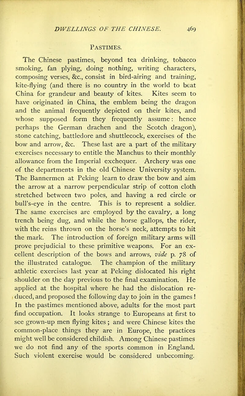 Pastimes. The Chmese pastimes, beyond tea drinking, tobacco smoking, fan plying, doing nothing, writing characters, composing verses, &c., consist in bird-airing and training, kite-flying (and there is no country in the world to beat China for grandeur and beauty of kites. Kites seem to have originated in China, the emblem being the dragon and the animal frequently depicted on their kites, and whose supposed form they frequently assume: hence perhaps the German drachen and the Scotch dragon), stone catching, battledore and shuttlecock, exercises of the bow and arrow, &c. These last are a part of the military exercises necessary to entitle the Manchus to their monthly allowance from the Imperial exchequer. Archery was one of the departments in the old Chinese University system. The Bannermen at Peking learn to draw the bow and aim the arrow at a narrow perpendicular strip of cotton cloth stretched between two poles, and having a red circle or bull’s-eye in the centre. This is to represent a soldier. The same exercises are employed by the cavalry, a long trench being dug, and while the horse gallops, the rider, with the reins thrown on the horse’s neck, attempts to hit the mark. The introduction of foreign military arms will prove prejudicial to these primitive weapons. For an ex- cellent description of the bows and arrows, vide p. 78 of the illustrated catalogue. The champion of the military athletic exercises last year at Peking dislocated his right shoulder on the day previous to the final examination. He applied at the hospital where he had the dislocation re- duced, and proposed the following day to join in the games ! In the pastimes mentioned above, adults for the most part find occupation. It looks strange to Europeans at first to see grown-up men flying kites ; and were Chinese kites the common-place things they are in Europe, the practices might well be considered childish. Among Chinese pastimes we do not find any of tfie sports common in England. Such violent exercise would be considered unbecoming.