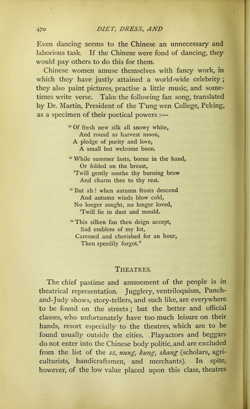Even dancing seems to the Chinese an unnecessary and laborious task. If the Chinese were fond of dancing, they would pay others to do this for them. Chinese women amuse themselves with fancy work, in which they have justly attained a world-wide celebrity ; they also paint pictures, practise a little music, and some- times write verse. Take the following fan song, translated by Dr. Martin, President of the T’ung wen College, Peking, as a specimen of their poetical powers :— “ Of fresh new silk all snowy white. And round as harvest moon, A pledge of purity and love, A small but welcome boon. “ While summer lasts, borne in the hand. Or folded on the breast, ’Twill gently soothe thy burning brow And charm thee to thy rest. “ But ah ! when autumn frosts descend And autumn winds blow cold. No longer sought, no longer loved, ’Twill lie in dust and mould. “ This silken fan then deign accept. Sad emblem of my lot. Caressed and cherished for an hour, Then speedily forgot.” Theatres. The chief pastime and amusement of the people is in theatrical representation. Jugglery, ventriloquism, Punch- and-Judy shows, story-tellers, and such like, are everywhere to be found on the streets ; but the better and official classes, who unfortunately have too much leisure on their hands, resort especially to the theatres, which are to be found usually outside the cities. .Playactors and beggars do not enter into the Chinese body politic, and are excluded from the list of the ss, nung, kung, shang (scholars, agri- culturists, handicraftsmen, and merchants). In spite, however, of the low value placed upon this class, theatres