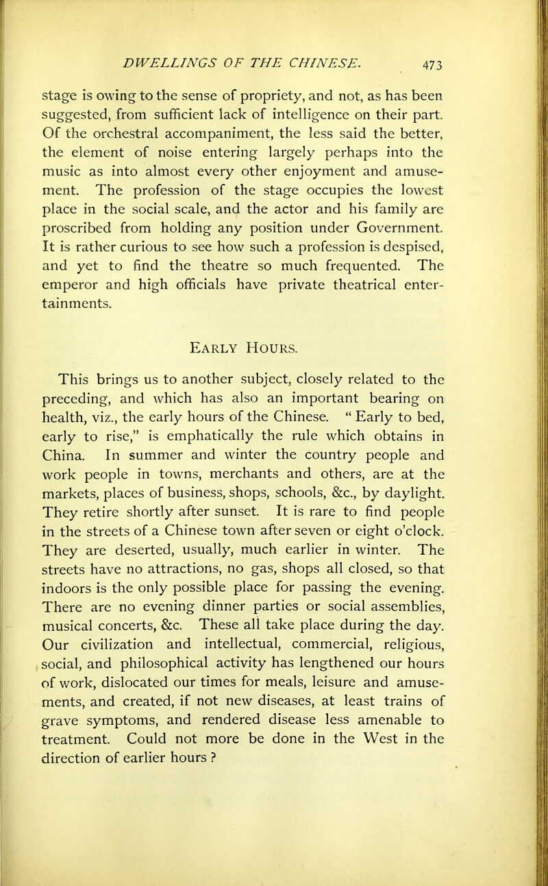 stage is owing to the sense of propriety, and not, as has been suggested, from sufficient lack of intelligence on their part. Of the orchestral accompaniment, the less said the better, the element of noise entering largely perhaps into the music as into almost every other enjoyment and amuse- ment. The profession of the stage occupies the lowest place in the social scale, and the actor and his family are proscribed from holding any position under Government. It is rather curious to see how such a profession is despised, and yet to find the theatre so much frequented. The emperor and high officials have private theatrical enter- tainments. Early Hours. This brings us to another subject, closely related to the preceding, and which has also an important bearing on health, viz., the early hours of the Chinese. “ Early to bed, early to rise,” is emphatically the rule which obtains in China. In summer and winter the country people and work people in towns, merchants and others, are at the markets, places of business, shops, schools, &c., by daylight. They retire shortly after sunset. It is rare to find people in the streets of a Chinese town after seven or eight o’clock. They are deserted, usually, much earlier in winter. The streets have no attractions, no gas, shops all closed, so that indoors is the only possible place for passing the evening. There are no evening dinner parties or social assemblies, musical concerts, &c. These all take place during the day. Our civilization and intellectual, commercial, religious, social, and philosophical activity has lengthened our hours of work, dislocated our times for meals, leisure and amuse- ments, and created, if not new diseases, at least trains of grave symptoms, and rendered disease less amenable to treatment. Could not more be done in the West in the direction of earlier hours ?