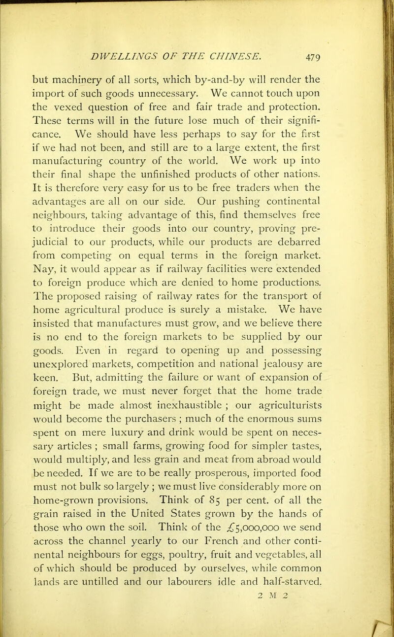but machinery of all sorts, which by-and-by will render the import of such goods unnecessary. We cannot touch upon the vexed question of free and fair trade and protection. These terms will in the future lose much of their signifi- cance. We should have less perhaps to say for the first if we had not been, and still are to a large extent, the first manufacturing country of the world. We work up into their final shape the unfinished products of other nations. It is therefore very easy for us to be free traders when the advantages are all on our side. Our pushing continental neighbours, taking advantage of this, find themselves free to introduce their goods into our country, proving pre- judicial to our products, while our products are debarred from competing on equal terms in the foreign market. Nay, it would appear as if railway facilities were extended to foreign produce which are denied to home productions. The proposed raising of railway rates for the transport of home agricultural produce is surely a mistake. We have insisted that manufactures must grow, and we believe there is no end to the foreign markets to be supplied by our goods. Even in regard to opening up and possessing unexplored markets, competition and national jealousy are keen. But, admitting the failure or want of expansion of foreign trade, we must never forget that the home trade might be made almost inexhaustible ; our agriculturists would become the purchasers ; much of the enormous sums spent on mere luxury and drink would be spent on neces- sary articles ; small farms, growing food for simpler tastes, would multiply, and less grain and meat from abroad would be needed. If we are to be really prosperous, imported food must not bulk so largely ; we must live considerably more on home-grown provisions. Think of 85 per cent, of all the grain raised in the United States grown by the hands of those who own the soil. Think of the ;^5,ooo,ooo we send across the channel yearly to our French and other conti- nental neighbours for eggs, poultry, fruit and vegetables, all of which should be produced by ourselves, while common lands are unfilled and our labourers idle and half-starved. 2 M 2