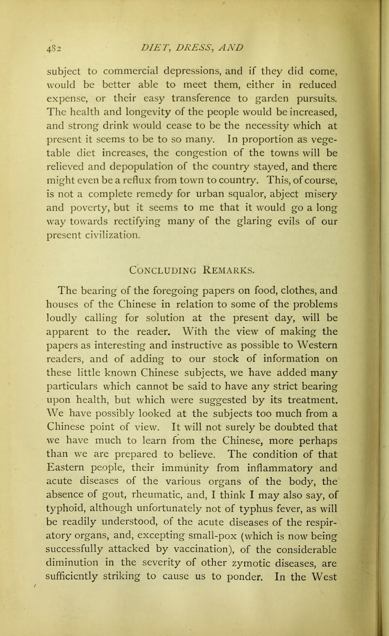 subject to commercial depressions, and if they did come, would be better able to meet them, either in reduced expense, or their easy transference to garden pursuits. The health and longevity of the people would be increased, and strong drink would cease to be the necessity which at present it seems to be to so many. In proportion as vege- table diet increases, the congestion of the towns will be relieved and depopulation of the countiy stayed, and there might even be a reflux from town to country. This, of course, is not a complete remedy for urban squalor, abject misery and poverty, but it seems to me that it would go a long way towards rectifying many of the glaring evils of our present civilization. Concluding Remarks. The bearing of the foregoing papers on food, clothes, and houses of the Chinese in relation to some of the problems loudly calling for solution at the present day, will be apparent to the reader. With the view of making the papers as interesting and instructive as possible to Western readers, and of adding to our stock of information on these little known Chinese subjects, we have added many particulars which cannot be said to have any strict bearing upon health, but which were suggested by its treatment. We have possibly looked at the subjects too much from a Chinese point of view. It will not surely be doubted that we have much to learn from the Chinese, more perhaps than we are prepared to believe. The condition of that Eastern people, their immunity from inflammatory and acute diseases of the various organs of the body, the absence of gout, rheumatic, and, I think I may also say, of typhoid, although unfortunately not of typhus fever, as will be readily understood, of the acute diseases of the respir- atory organs, and, excepting small-pox (which is now being successfully attacked by vaccination), of the considerable diminution in the severity of other zymotic diseases, are sufficiently striking to cause us to ponder. In the West