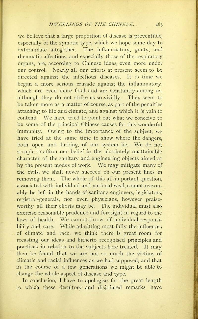 we believe that a large proportion of disease is preventible, especially of the zymotic type, which we hope some day to exterminate altogether. The inflammatory, gouty, and rheumatic affections, and especially those of the respiratory organs, are, according to Chinese ideas, even more under our control. Nearly all our efforts at present seem to be directed against the infectious diseases. It is time we began a more serious crusade against the inflammatory, which are even more fatal and are constantly among us, although they do not strike us so wividly. They seem to be taken more as a matter of course, as part of the penalties attaching to life and climate, and against which it is vain to contend. We have tried to point out what we conceive to be some of the principal Chinese causes for this wonderful immunity. Owing to the importance of the subject, we have tried at the same time to show where the dangers, both open and lurking, of our system lie. We do not’ scruple to affirm our belief in the absolutely unattainable character of the sanitary and engineering objects aimed at by the present modes of work. We may mitigate many of the evils, we shall never succeed on our present lines in removing them. The whole of this all-important question, associated with individual and national weal, cannot reason- ably be left in the hands of sanitary engineers, legislators, registrar-generals, nor even physicians, however praise- worthy all their efforts may be. The individual must also exercise reasonable prudence and foresight in regard to the laws of health. We cannot throw off individual responsi- bility and care. While admitting most fully the influences of climate and race, we think there is great room for recasting our ideas and hitherto recognised principles and practices in relation to the subjects here treated. It may then be found that we are not so much the victims of climatic and racial influences as we had supposed, and that in the course of a few generations we might be able to change the whole aspect of disease and type. In conclusion, I have to apologise for the great length to which these desultory and disjointed remarks have