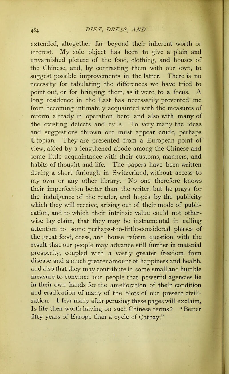 extended, altogether far beyond their inherent worth or interest. My sole object has been to give a plain and unvarnished picture of the food, clothing, and houses of the Chinese, and, by contrasting them with our own, to suggest possible improvements in the latter. There is no necessity for tabulating the differences we have tried to point out, or for bringing them, as it were, to a focus. A long residence in the East has necessarily prevented me from becoming intimately acquainted with the measures of reform already in operation here, and also with many of the existing defects and evils. To very many the ideas and suggestions thrown out must appear crude, perhaps Utopian. They are presented from a European point of view, aided by a lengthened abode among the Chinese and some little acquaintance with their customs, manners, and habits of thought and life. The papers have been written during a short furlough in Switzerland, without access to my own or any other library. No one therefore knows their imperfection better than the writer, but he prays for the indulgence of the reader, and hopes by the publicity which they will receive, arising out of their mode of publi- cation, and to which their intrinsic value could not other- wise lay claim, that they may be instrumental in calling attention to some perhaps-too-little-considered phases of the great food, dress, and house reform question, with the result that our people may advance still further in material prosperity, coupled with a vastly greater freedom from disease and a much greater amount of happiness and health, and also that they may contribute in some small and humble measure to convince our people that powerful agencies lie in their own hands for the amelioration of their condition and eradication of many of the blots of our present civili- zation. I fear many after perusing these pages will exclaim, Is life then worth having on such Chinese terms ? “ Better fifty years of Europe than a cycle of Cathay.”
