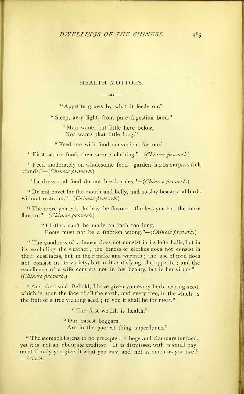 HEALTH MOTTOES. “Appetite grows by what it feeds on.” “ Sleep, aery light, from pure digestion bred.” “ Man wants but little here below. Nor wants that little long.” “ Feed me with food convenient for me.” “ First secure food, then secure clothing.”—{Chinese proverb^ “ Feed moderately on wholesome food—garden herbs surpass rich viands.”—{Chinese proverbi) “In dress and food do not break rules.”—(^Chineseproverbi) “ Do not covet for the mouth and belly, and so slay beasts and birds without restraint.”—{Chinese proverbi) “ The more you eat, the less the flavour ; the less you eat, the more flavour.”—{Chinese proverbi) “ Clothes can’t be made an inch too long. Boots must not be a fraction wrong.”—{Chineseproverbi) “ The goodness of a house does not consist in its lofty halls, but in its excluding the weather ; the fitness of clothes does not consist in their costliness, but in their make and warmth ; the use of food does not consist in its variety, but in its satisfying the appetite ; and the excellence of a wife consists not in her beauty, but in her virtue.”— (Chinese proverbi) “ And God said. Behold, I have given you every herb bearing seed, which is upon the face of all the earth, and every tree, in the which is the fruit of a tree yielding seed ; to you it shall be for meat.” “ The first wealth is health.” “ Our basest beggars Are in the poorest thing superfluous.” “ The stomach listens to no precepts ; it begs and clamours for food, yet it is notan obdurate creditor. It is dismissed with a small pay- ment if only you give it what you owe, and not as much as you canS —Seneca.