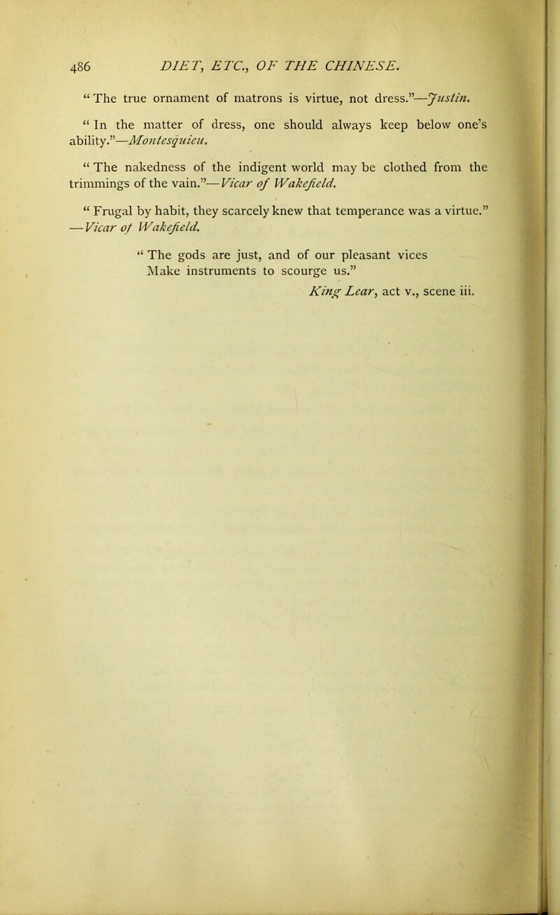 “The true ornament of matrons is virtue, not dress.”—Justin. “ In the matter of dress, one should always keep below one’s ability.”—Montesquieu. “ The nakedness of the indigent world may be clothed from the trimmings of the vain.”—Fiear of Wakefield. “ Frugal by habit, they scarcely knew that temperance was a virtue.” — Vicar of Wakefield. “ The gods are just, and of our pleasant vices Make instruments to scourge us.” King Lear, act v., scene iii.