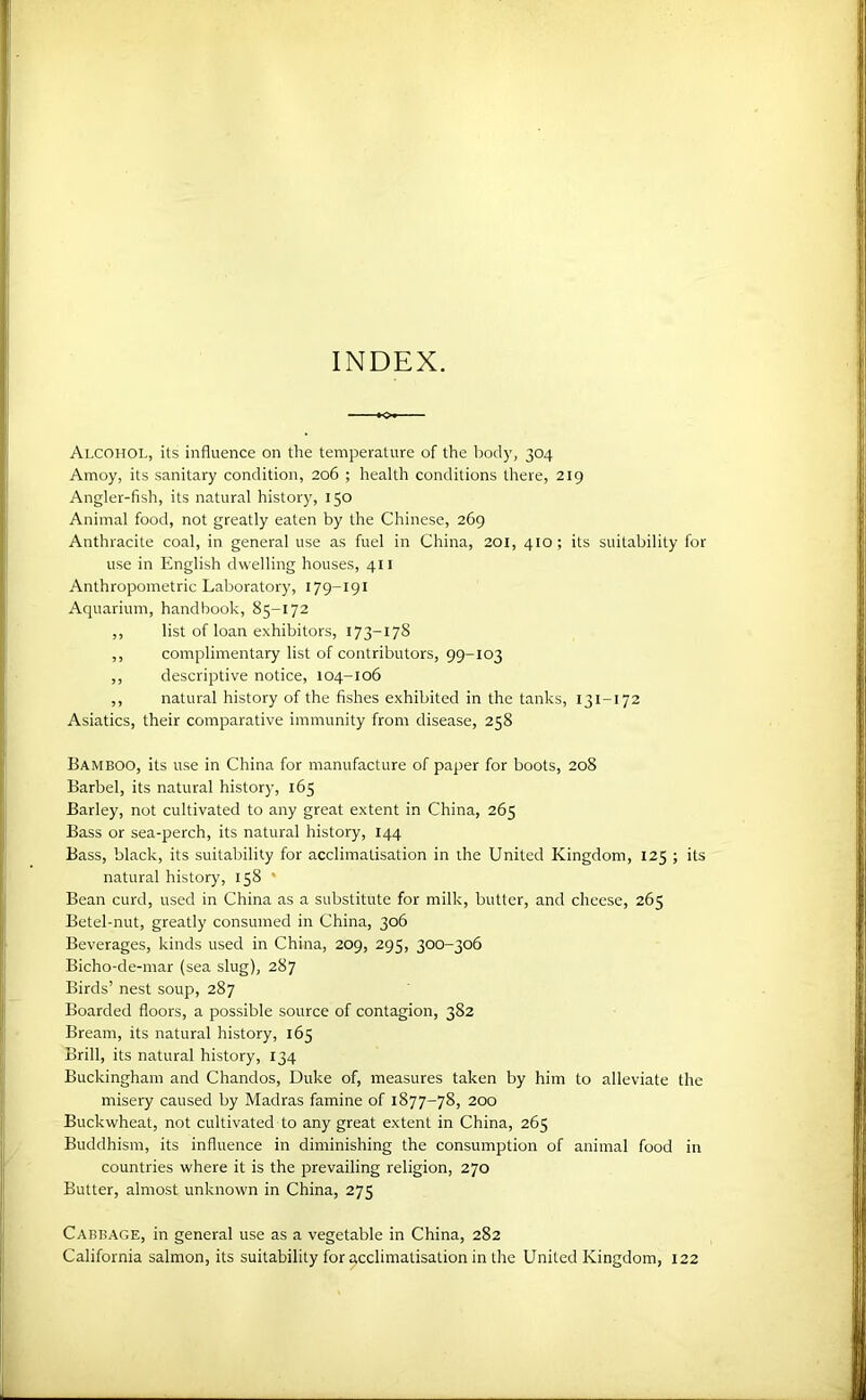 INDEX. Alcohol, its influence on the temperature of the body, 304 Amoy, its sanitary condition, 206 ; health conditions there, 219 Angler-fish, its natural history, 150 Animal food, not greatly eaten by the Chinese, 269 Anthracite coal, in general use as fuel in China, 201, 410 ; its suitability for use in English dwelling houses, 411 Anthropometric Laboratory, 179-191 Aquarium, handbook, 85-172 ,, list of loan exhibitors, 173-178 ,, complimentary list of contributors, 99-103 ,, descriptive notice, 104-106 ,, natural history of the fishes exhibited in the tanks, 131-172 Asiatics, their comparative immunity from disease, 258 Bamboo, its use in China for manufacture of paper for boots, 208 Barbel, its natural history, 165 Barley, not cultivated to any great extent in China, 265 Bass or sea-perch, its natural history, 144 Bass, black, its suitability for acclimatisation in the United Kingdom, 125 ; its natural history, 158 * Bean curd, used in China as a substitute for milk, butter, and cheese, 265 Betel-nut, greatly consumed in China, 306 Beverages, kinds used in China, 209, 295, 300-306 Bicho-de-mar (sea slug), 287 Birds’ nest soup, 287 Boarded floors, a possible source of contagion, 382 Bream, its natural history, 165 Brill, its natural history, 134 Buckingham and Chandos, Duke of, measures taken by him to alleviate the misery caused by Madras famine of 1877-78, 200 Buckwheat, not cultivated to any great extent in China, 265 Buddhism, its influence in diminishing the consumption of animal food in countries where it is the prevailing religion, 270 Butter, almost unknown in China, 275 Cabbage, in general use as a vegetable in China, 282 California salmon, its suitability for acclimatisation in the United Kingdom, 122