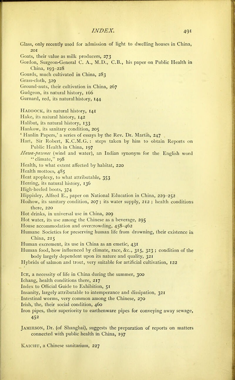 Glass, only recently used for admission of light to dwelling houses in China, 201 Goats, their value as milk producers, 273 Gordon, Surgeon-General C. A., M.D., C.B., his paper on Public Health in China, 193-228 Gourds, much cultivated in China, 283 Grass-cloth, 329 Ground-nuts, their cultivation in China, 267 Gudgeon, its natural history, 166 Gurnard, red, its natural history, 144 Haddock, its natural history, 141 Hake, its natural history, 142 Halibut, its natural history, 133 Hankow, its sanitary condition, 205 ‘ Hardin Papers,’ a series of essays by the Rev. Dr. Martin, 247 Hart, Sir Robert, K.C.M.G. : steps taken by him to obtain Reports on Public Health in China, 197 Hawa-paivnee (wind and water), an Indian synonym for the English word “climate,” 198 Health, to what extent affected by habitat, 220 Health mottoes, 485 Heat apoplexy, to what attributable, 353 Pierring, its natural history, 136 High-heeled boots, 374 Hippisley, Alfred E., paper on National Education in China, 229-252 Hoihow, its sanitary condition, 207 ; its water supply, 212 ; health conditions there, 220 Hot drinks, in universal use in China, 209 Hot water, its use among the Chinese as a beverage, 295 House accommodation and overcrowding, 458-462 Humane Societies for preserving human life from drowning, their existence in China, 215 Human excrement, its use in China as an emetic, 431 Human food, how influenced by climate, race, &c., 315, 323 ; condition of the body largely dependent upon its nature and quality, 321 Hybrids of salmon and trout, very suitable for artificial cultivation, 122 Ice, a necessity of life in China during the summer, 300 Ichang, health conditions there, 217 Index to Official Guide to Exhibition, 51 Insanity, largely attributable to intemperance and dissipation, 321 Intestinal worms, very common among the Chinese, 270 Irish, the, their social condition, 460 Iron pipes, their superiority to earthenware pipes for conveying away sewage, 452 Jamieson, Dr. (of Shanghai), suggests the preparation of reports on matters connected with public health in China, 197 Kaichu, a Chinese sanitarium, 227
