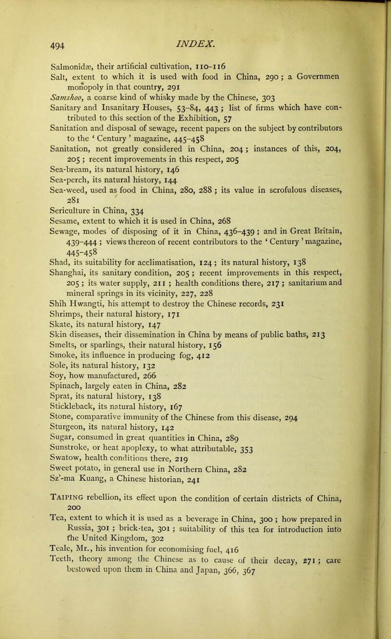 Salmonidse, their artificial cultivation, lio-il6 Salt, extent to which it is used with food in China, 290 ; a Governmen monopoly in that country, 291 Samshoo, a coarse kind of whisky made by the Chinese, 303 Sanitary and Insanitary Houses, S3-84, 443 j list of firms which have con- tributed to this section of the Exhibition, 57 Sanitation and disposal of sewage, recent papers on the subject by contributors to the ‘ Century ’ magazine, 445-458 Sanitation, not greatly considered in China, 204; instances of this, 204, 205 ; recent improvements in this respect, 205 Sea-bream, its natural history, 146 Sea-perch, its natural history, 144 Sea-weed, used as food in China, 280, 288 ; its value in scrofulous diseases, 281 Sericulture in China, 334 Sesame, extent to which it is used in China, 268 Sewage, modes of disposing of it in China, 436-439 ; and in Great Britain, 439-444 ; views thereon of recent contributors to the ‘ Century ’ magazine, 445-458 Shad, its suitability for acclimatisation, 124 ; its natural history, 138 Shanghai, its sanitary condition, 205 ; recent improvements in this respect, 205 ; its water supply, 211 ; health conditions there, 217 ; sanitarium and mineral springs in its vicinity, 227, 228 Shih Hwangti, his attempt to destroy the Chinese records, 231 Shrimps, their natural history, 171 Skate, its natural history, 147 Skin diseases, their dissemination in China by means of public baths, 213 Smelts, or sparlings, their natural history, 156 Smoke, its influence in producing fog, 412 Sole, its natural history, 132 Soy, how manufactured, 266 Spinach, largely eaten in China, 282 Sprat, its natural history, 138 Stickleback, its natural history, 167 Stone, comparative immunity of the Chinese from this disease, 294 Sturgeon, its natural history, 142 Sugar, consumed in great quantities in China, 289 Sunstroke, or heat apoplexy, to what attributable, 353 Swatow, health conditions there, 219 Sweet potato, in general use in Northern China, 282 Sz’-ma Kuang, a Chinese historian, 241 Taiping rebellion, its effect upon the condition of certain districts of China, 200 Tea, extent to which it is used as a beverage in China, 300 ; how prepared in Russia, 301 ; brick-tea, 301 ; suitability of this tea for introduction info the United Kingdom, 302 Teale, Mr., his invention for economising fuel, 416 Teeth, theory among the Chinese as to cause of their decay, 271; care bestowed upon them in China and Japan, 366, 367