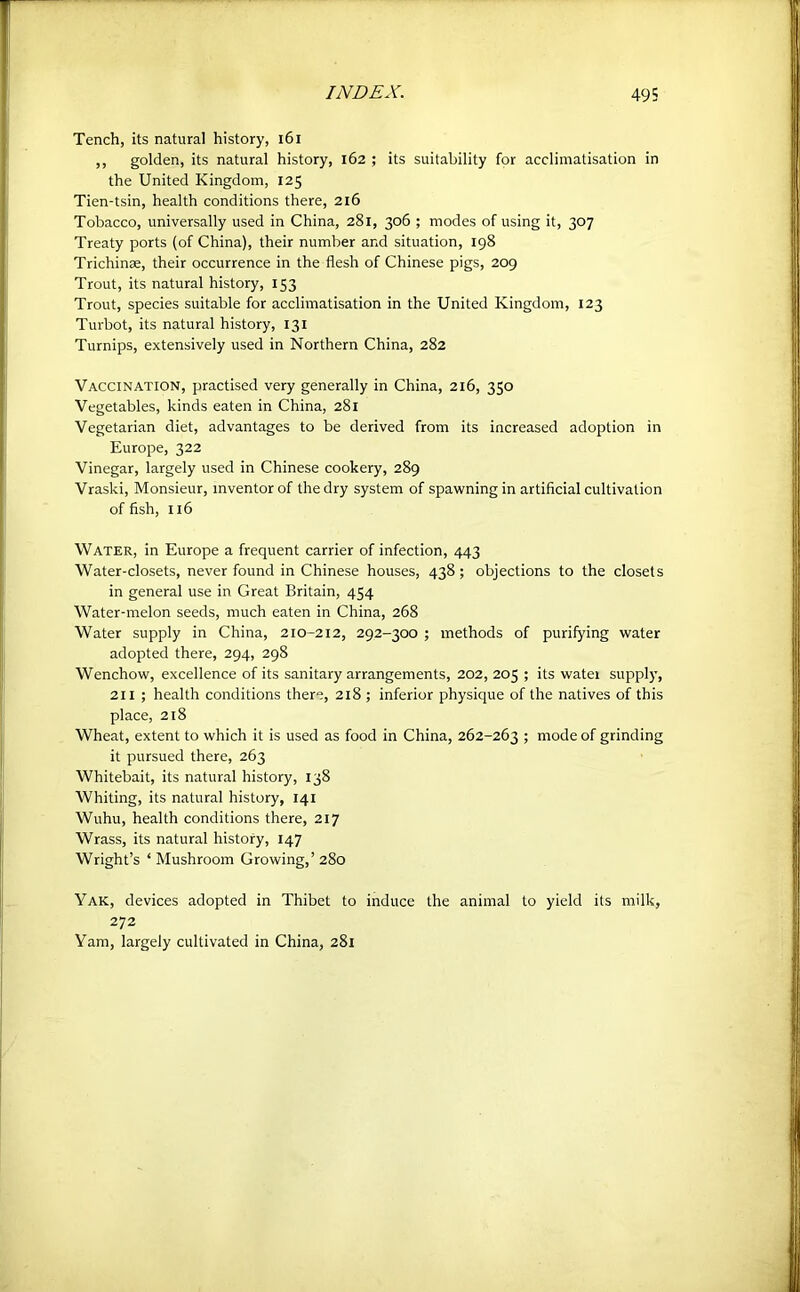 Tench, its natural history, i6i ,, golden, its natural history, 162 ; its suitability for acclimatisation in the United Kingdom, 125 Tien-tsin, health conditions there, 216 Tobacco, universally used in China, 281, 306 ; modes of using it, 307 Treaty ports (of China), their number and situation, 198 Trichinae, their occurrence in the flesh of Chinese pigs, 209 Trout, its natural history, 153 Trout, species suitable for acclimatisation in the United Kingdom, 123 Turbot, its natural history, 131 Turnips, extensively used in Northern China, 282 Vaccination, practised very generally in China, 216, 350 Vegetables, kinds eaten in China, 281 Vegetarian diet, advantages to be derived from its increased adoption in Europe, 322 Vinegar, largely used in Chinese cookery, 289 Vraski, Monsieur, inventor of the dry system of spawning in artificial cultivation of fish, 116 Water, in Europe a frequent carrier of infection, 443 Water-closets, never found in Chinese houses, 438 ; objections to the closets in general use in Great Britain, 454 Water-melon seeds, much eaten in China, 268 Water supply in China, 210-212, 292-300 ; methods of purifying water adopted there, 294, 298 Wenchow, excellence of its sanitary arrangements, 202, 205 ; its watei supply, 211 ; health conditions there, 218 ; inferior physique of the natives of this place, 218 Wheat, extent to which it is used as food in China, 262-263 5 mode of grinding it pursued there, 263 Whitebait, its natural history, 138 Whiting, its natural history, 141 Wuhu, health conditions there, 217 Wrass, its natural history, 147 Wright’s ‘ Mushroom Growing,’ 280 Yak, devices adopted in Thibet to induce the animal to yield its milk, 272 Yam, largely cultivated in China, 281
