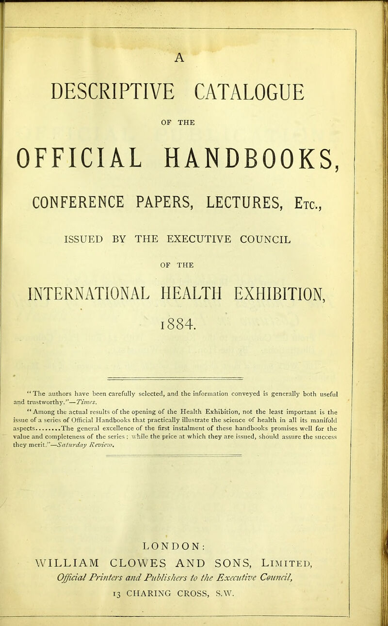 A DESCRIPTIVE CATALOGUE OF THE OFFICIAL HANDBOOKS, CONFERENCE PAPERS, LECTURES, Etc., ISSUED BY THE EXECUTIVE COUNCIL OF THE INTERNATIONAL HEALTH EXHIBITION, 1884. “The authors have been carefully selected, and the information conveyed is generally both useful and trustworthy.’’—Times. “ Among the actual results of the opening of the Health Exhibition, not the least important is the issue of a series of Official Handbooks that practically illustrate the science of health in all its manifold aspects The general excellence of the first instalment of these handbooks promises well for the value and completeness of the series : while the price at which they are issued, should assure the success they merit,”—Saturday Review^ LONDON: WILLIAM CLOWES AND SONS, Limited, Official Printers a?id Publishers to the Exectitive Council, 13 CHARING CROSS, S.W.