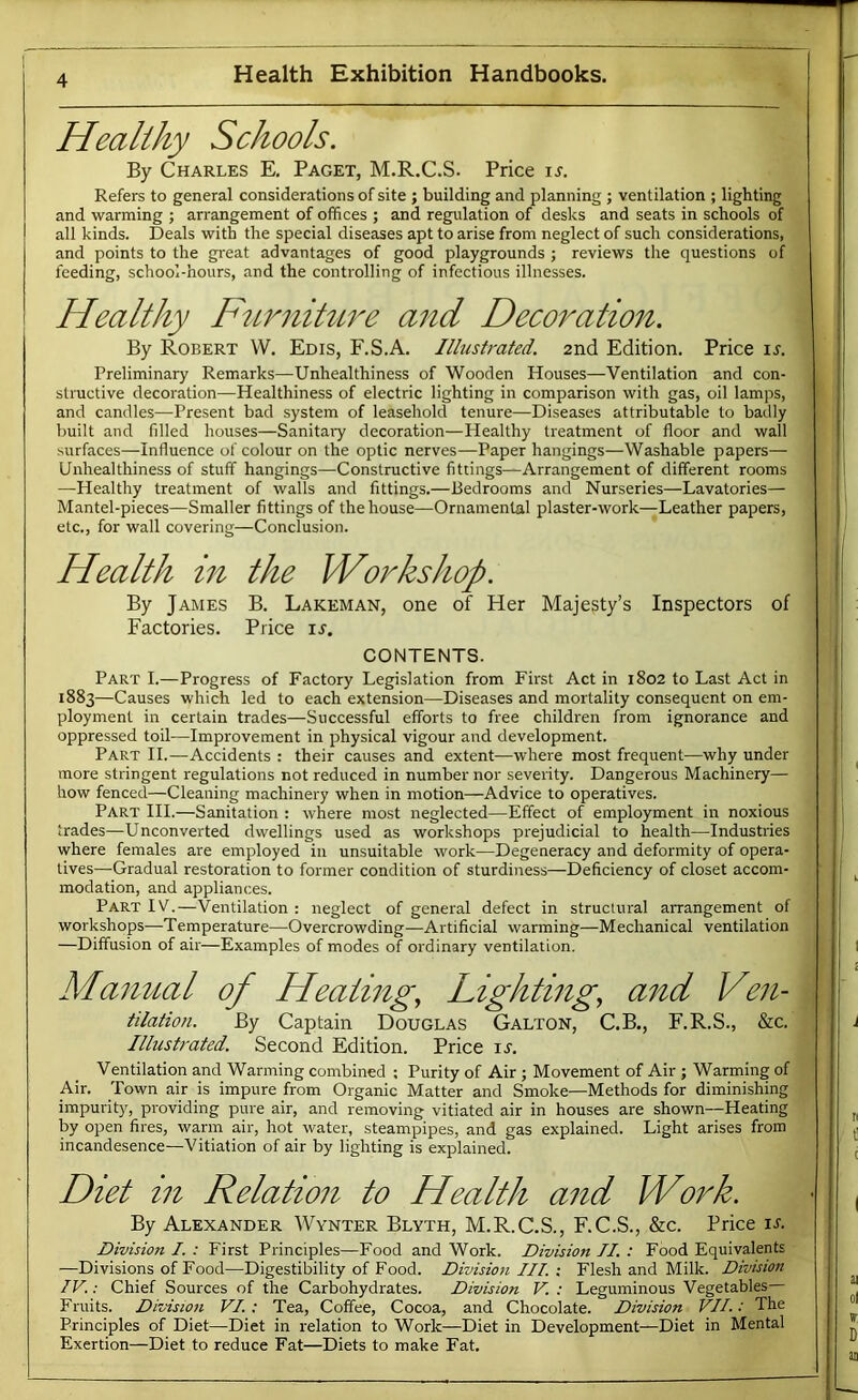 Healthy Schools. By Charles E. Paget, M.R.C.S. Price is. Refers to general considerations of site ; building and planning ; ventilation ; lighting and warming ; arrangement of offices ; and regulation of desks and seats in schools of all kinds. Deals with the special diseases apt to arise from neglect of such considerations, and points to the great advantages of good playgrounds ; reviews the questions of feeding, school-hours, and the controlling of infectious illnesses. Healthy FternihLre and Decoration. By Robert W. Edis, F.S.A. Illustrated. 2nd Edition. Price u. Preliminaiy Remarks—Unhealthiness of Wooden Houses—Ventilation and con- structive decoration—Healthiness of electric lighting in comparison with gas, oil lamps, and candles—Present bad system of leasehold tenure—Diseases attributable to badly built and filled houses—Sanitaiy decoration—Healthy treatment of floor and wall surfaces—Influence of colour on the optic nerves—Paper hangings—Washable papers— Unhealthiness of stuff hangings—Constructive fittings—Arrangement of different rooms —Healthy treatment of walls and fittings.—Bedrooms and Nurseries—Lavatories— Mantel-pieces—Smaller fittings of the house—Ornamental plaster-work—Leather papers, etc., for wall covering—Conclusion. Health in the Workshop. By James B, Lakeman, one of Her Majesty’s Inspectors of Factories. Price u. CONTENTS. Part I.—Progress of Factory Legislation from First Act in 1802 to Last Act in 1883—Causes which led to each extension—Diseases and mortality consequent on em- ployment in certain trades—Successful efforts to free children from ignorance and oppressed toil—Improvement in physical vigour and development. Part II.—Accidents : their causes and extent—where most frequent—why under more stringent regulations not reduced in number nor severity. Dangerous Machinery— how fenced—Cleaning machinery when in motion—Advice to operatives. Part HI.—Sanitation : where most neglected—Effect of employment in noxious trades—Unconverted dwellings used as workshops prejudicial to health—Industries where females are employed in unsuitable work—Degeneracy and deformity of opera- tives—Gradual restoration to former condition of sturdiness—Deficiency of closet accom- modation, and appliances. Part IV.—Ventilation : neglect of general defect in structural arrangement of workshops—Temperature—Overcrowding—Artificial warming—Mechanical ventilation —Diffusion of air—Examples of modes of ordinary ventilation. Manual of Heating, Lighting, and Ven- tilation. By Captain Douglas Gallon, C.B., F.R.S., &c. Illustrated. Second Edition. Price it. Ventilation and Warming combined ; Purity of Air ; Movement of Air ; Warming of Air. Town air is impure from Organic Matter and Smoke—Methods for diminishing impurity, providing pure air, and removing vitiated air in houses are shown—Heating by open fires, warm air, hot water, steampipes, and gas explained. Light arises from incandesence—Vitiation of air by lighting is explained. Diet in Relation to Health and Work. By Alexander Wynter Blyth, M.R.C.S., F.C.S., &c. Price is. Division I. : First Principles—Food and Work. Division II. : Food Equivalents —Divisions of Food—Digestibility of Food. Division III. ; Flesh and Milk. Division IV.: Chief Sources of the Carbohydrates. Division V. : Leguminous Vegetables— Fruits. Division VI: Tea, Coffee, Cocoa, and Chocolate. Division VII.: The Principles of Diet—Diet in relation to Work—Diet in Development—Diet in Mental Exertion—Diet to reduce Fat—Diets to make Fat.