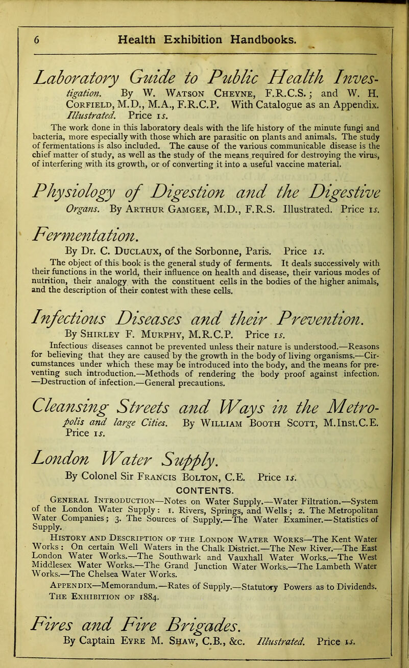 Laboratory Gtdde to P^tblic Health Inves- tigation. By W. Watson Cheyne, F.R.C.S. ; and W. H, CoRFiELD, M.D., M.A., F.R.C.P. With Catalogue as an Appendix. Illustrated. Price ij. The work done in this laboratory deals with the life history of the minute fungi and bacteria, more especially with those which are parasitic on plants and animals. The study of fermentations is also included. The cause of the various communicable disease is the chief matter of study, as well as the study of the means required for destroying the virus, of interfering with its growth, or of converting it into a useful vaccine material. Physiology of Digestion and the Digestive Organs. By Arthur Gamgee, M.D., F.R.S. Illustrated. Price u. Fermentation. By Dr. C. Duclaux, of the Sorbonne, Paris. Price is. The object of this book is the general study of ferments. It deals successively with their functions in the world, their influence on health and disease, their various modes of nutrition, their analogy with the constituent cells in the bodies of the higher animals, and the description of their contest with these cells. Infect^o^ts Diseases and their Prevention. By Shirley F. Murphy, M.R.C.P. Price is. Infectious diseases cannot be prevented unless their nature is understood.—Reasons for believing that they are caused by the growth in the body of living organisms.—Cir- cumstances under which these may be introduced into the body, and the means for pre- venting such introduction.—Methods of rendering the body proof against infection. —Destruction of infection.—General precautions. Cleansing Streets and Ways in the Metro- polis and large Cities. By William Booth Scott, M.Inst.C.E. Price ij. London Water Supply. By Colonel Sir Francis Bolton, C.E. Price is. CONTENTS. General Introduction—Notes on Water Supply.—Water Filtration.—System of the London Water Supply: i. Rivers, Springs, ani Wells; 2. The Metropolitan Water Companies; 3. The Sources of Supply.—The Water Examiner.—Statistics of Supply. History and Description of the London Water Works—The Kent Water Works : On certain Well Waters in the Chalk District.—The New River.—The East London Water Works.—The Southwark and Vauxhall Water Works.—The West Middlesex Water Works.—The Grand Junction Water Works.—The Lambeth Water Works.—The Chelsea Water Works. Appendix—Memorandum.—Rates of Supply.—Statutory Powers as to Dividends. The Exhibition of 1884. Fires and Fire Brigades. By Captain Eyre M. Shaw, C.B., &c. Illustrated. Price is.