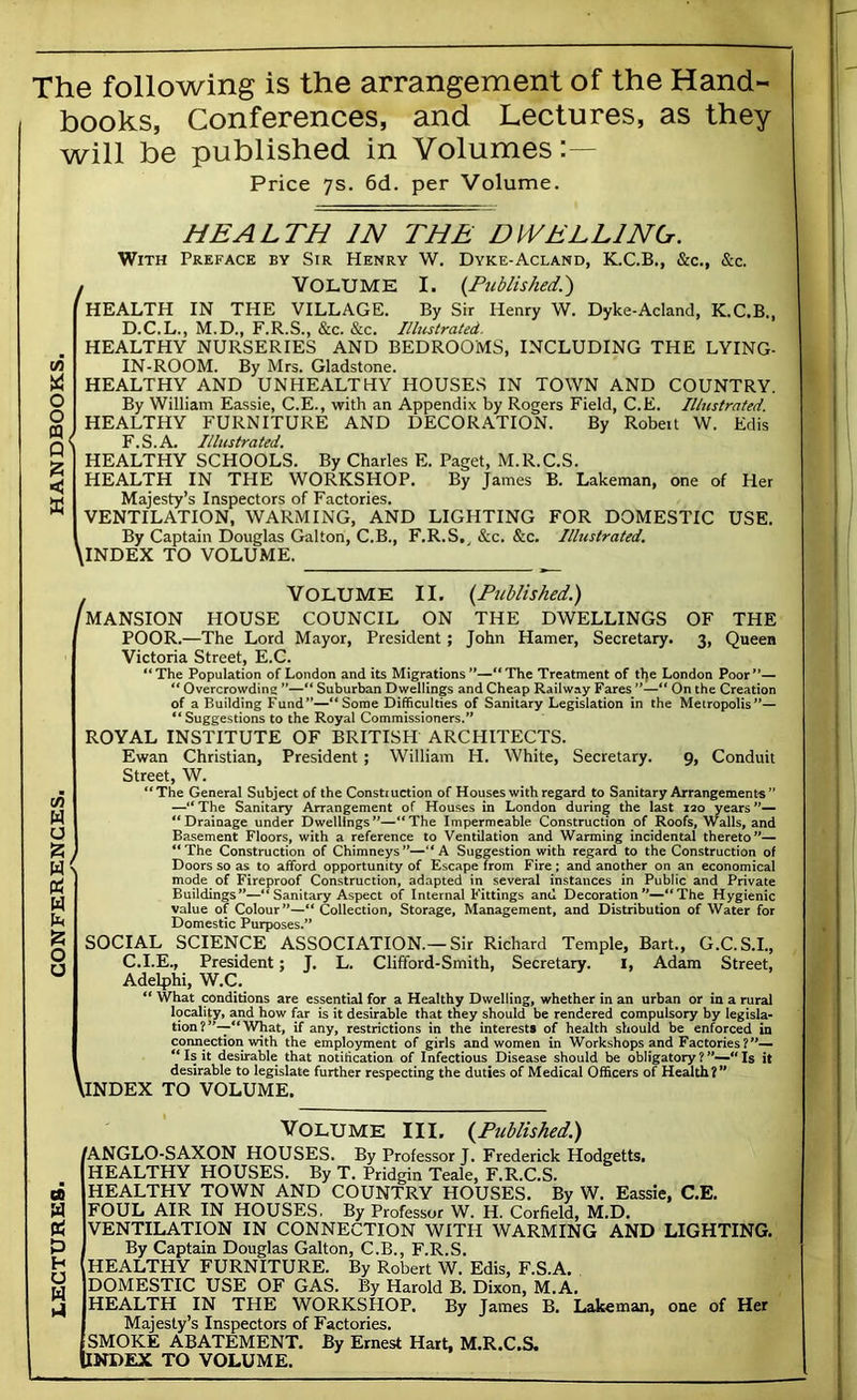 LECTURES. CONFERENCES. HANDBOOKS, The following is the arrangement of the Hand- books, Conferences, and Lectures, as they Price 7s. 6d. per Volume. HEALTH IN THE DWELLING. With Preface by Sir Henry W. Dyke-Acland, K.C.B., &c., &c. , VOLUME I. {Published.') HEALTH IN THE VILLAGE. By Sir Henry W. Dyke-Acland, K.C.B., HEALTHY NURSERIES AND BEDROOMS, INCLUDING THE LYING- IN-ROOM. By Mrs. Gladstone. HEALTHY AND UNHEALTHY HOUSES IN TOWN AND COUNTRY. By William Eassie, C.E., with an Appendix by Rogers Field, C.E. Illustrated. HEALTHY FURNITURE AND DECORATION. By Robeit W. Edis F.S.A. Illustrated. HEALTHY SCHOOLS. By Charles E. Paget, M.R.C.S. HEALTH IN THE WORKSHOP. By James B. Lakeman, one of Her Majesty’s Inspectors of Factories. VENTILATION, WARMING, AND LIGHTING FOR DOMESTIC USE. By Captain Douglas Galton, C.B., F.R.S.^ &c. &c. Illustrated. . Volume II, (Published.) 'mansion HOUSE COUNCIL ON THE DWELLINGS OF THE POOR.—The Lord Mayor, President : John Hamer, Secretary. Queen Victoria Street, E.C. “The Population of London and its Migrations**—“The Treatment of tl)e London Poor*’— “ Overcrowding ”—“ Suburban Dwellings and Cheap Railway Fares ”—“ On the Creation of a Building Fund”—“Some Difficulties of Sanitary Legislation in the Metropolis”— ** Suggestions to the Royal Commissioners.” ROYAL INSTITUTE OF BRITISH ARCHITECTS. Ewan Christian, President; William H. White, Secretary. 9, Conduit Street, W. “The General Subject of the Constiuction of Houses with regard to Sanitary Arrangements” —“ The Sanitary Arrangement of Houses in London during the last 120 years “Drainage under Dwellings**—“The Impermeable Construction of Roofs, Walls, and Basement Floors, with a reference to Ventilation and Warming incidental thereto**— ) “The Construction of Chimneys”—“A Suggestion with regard to the Construction of C Doors so as to afford opportunity of Escape from Fire; and another on an economical mode of Fireproof Construction, adapted in several instances in Public and Private Buildings”—“ Sanitary Aspect of Internal Fittings ami Decoration**—“The Hygienic value of Colour**—“ Collection, Storage, Management, and Distribution of Water for Domestic Purposes.” SOCIAL SCIENCE ASSOCIATION.—Sir Richard Temple, Bart., G.C.S.I., C.I.E., President; J. L. Clifford-Smith, Secretary. i, Adam Street, Adelphi, W.C. “ What conditions are essential for a Healthy Dwelling, whether in an urban or in a rural locality, and how far is it desirable that they should be rendered compulsory by legisla- tion ? What, if any, restrictions in the interest, of health should be enforced in connection with the employment of girls and women in Workshops and Factories ?”— “ Is it desirable that notification of Infectious Disease should be obligatory ?  Is it \ desirable to legislate further respecting the duties of Medical Officers of Health?” INDEX TO VOLUME. Volume III, (Published.) 'ANGLO-SAXON HOUSES. By Professor J. Frederick Hodgetts, HEALTHY HOUSES. By T. Pridgin Teale, F.R.C.S. HEALTHY TOWN AND COUNTRY HOUSES. By W. Eassie, C.E. FOUL AIR IN HOUSES, By Professor W. H. Corfield, M.D. VENTILATION IN CONNECTION WITH WARMING AND LIGHTING. By Captain Douglas Galton, C.B., F.R.S. HEALTHY FURNITURE. By Robert W. Edis, F.S.A. DOMESTIC USE OF GAS. By Harold B. Dixon, M.A. HEALTH IN THE WORKSHOP. By James B. Lakeman, one of Her Majesty’s Inspectors of Factories. SMOKE ABATEMENT. By Ernest Hart, M.R.C.S. INDEX TO VOLUME.