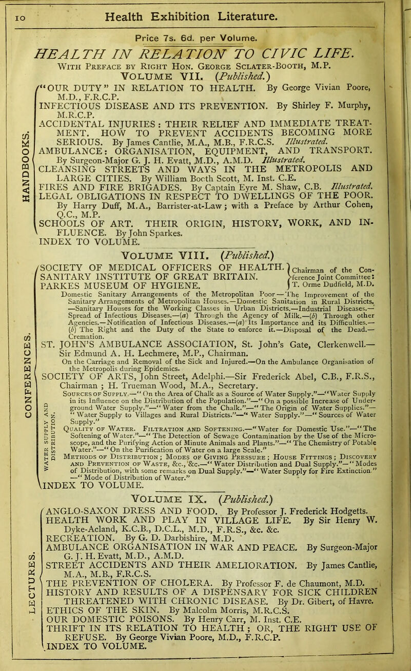 Price 7s. 6d. per Volume. O O PQ D S «U S HEALTH IN EEL AT/ON TO CIVIC LIFE. With Preface by Right Hon. George Sclater-Booth, M.P. VOLUME VII. {Published.') /“ OUR DUTY ” IN RELATION TO HEALTH. By George Vivian Poore, M.D., F.R.C.P. INFECTIOUS DISEASE AND ITS PREVENTION. By Shirley F. Murphy, M.R.C.P. ACCIDENTAL INJURIES : THEIR RELIEF AND IMMEDIATE TREAT- MENT. HOW TO PREVENT ACCIDENTS BECOMING MORE SERIOUS. By James Cantlie, M.A., M.B., F.R.C.S. Illustrated. AMBULANCE; ORGANISATION, EQUIPMENT, AND TRANSPORT. By Surgeon-Major G. J. H. Evatt, M.D., A.M.D. Illustrated. CLEANSING STREETS AND WAYS IN THE METROPOLIS AND LARGE CITIES. By William Booth Scott, M. Inst. C.E. FIRES AND FIRE BRIGADES. By Captain Eyre M. Shaw, C.B. Illustrated. LEGAL OBLIGATIONS IN RESPECT TO DWELLINGS OF THE POOR. By Harry Duff, M.A., Barrister-at-Law; with a Preface by Arthur Cohen, Q.C., M.P. SCHOOLS OF ART. THEIR ORIGIN, HISTORY, WORK, AND IN- FLUENCE. ByJohnSparkes. INDEX TO VOLUME. 06 W o 2 w Pi b 2 O o VOLUMK VIII. {Published) /SOCIETY OF MEDICAL OFFICERS OF HEALTH. I chairman of the Con- SANITARY INSTITUTE OF GREAT BRITAIN. Vference Joint Committees PARKES MUSEUM OF HYGIENE. )t. Orme Dudfield, M.D. Domestic Sanitary Arrangements of the Metropolitan Poor — The Improvement of the Sanitary Arrangements of Metropolitan Houses.—Domestic Sanitation in Rural Districts. —Sanitary Houses for the Working Classes in Urban Districts.—Industrial Diseases.—' Spread of Infectious Diseases.—[a) Through the Agency of Milk.—{d) Through other Agencies.—Notification of Infectious Diseases.—(^)Tts Importance and its Difficulties.— {d) The Right and the Duty of the State to enforce it.—Disposal of the Dead.— Cremation. ST. JOHN’S AMBULANCE ASSOCIATION, St. John’s Gate, Clerkenwcll.— Sir Edmund A. H. Lechraere, M.P., Chairman. (On the Carriage and Removal of the Sick and Injured.—On the Ambulance Organisation of the Metropolis during Epidemics. SOCIETY OF ARTS, John Street, Adelphi.—Sir Frederick Abel, C.B., F.R.S., Chairman ; H. Trueman Wood, M.A., Secretary. Sources OF Supply.—“On the Area of Chalk as a Source of Water Supply.”—“Water Supply in its Influence on the Distribution of the Population.”—“On a possible Increase of Under- § ground Water Supply.”—“Water from the Chalk.”—“The Origin of Water Supplies.”— < a “Water Supply to Villages and Rural Districts.”— Water Supply.”—“Sources of Water >• g Supply.” ci g Quality of Water. Filtration and Softening.—“Water for Domestic Use.”—“The a n Softening of Water.”—“The Detection of Sewage Contamination by the Use of the Micro- “ 5 scope, and the Purifying Action of Minute Animals and Plants.”—“ The Chemistry of Potable g Water.”—“ On the Purification of Water on a large Scale.” “ p Methods of Distribution ; Modes of Giving Pressure ; House Fittings ; Discovery < AND Prevention of Waste, &c., ’&c.—“ Water Distribution and Dual Supply.”— “ Modes ^ of Distribution, with some remarks on Dual Supply.”—“ Water Supply for Fire Extinction.” —“ Mode of Distribution of Water.” VINDEX TO VOLUME. w W (Si D h o w hJ Volume IX. {Published.) ANGLO-SAXON DRESS AND FOOD, By Professor J. Frederick Hodgetts. HEALTH WORK AND PLAY IN VILLAGE LIFE. By Sir Henry W, Dyke-Acland, K.C.B., D.C.L., M.D., F.R.S., &c, &c. RECREATION. By G. D. Darbishire, M.D. AMBULANCE ORGANISATION IN WAR AND PEACE, By Surgeon-Major G. J. H. Evatt, M.D., A.M.D. STREET ACCIDENTS AND THEIR AMELIORATION. By James Cantlie, M.A., M.B., F.R.C.S. THE PREVENTION OF CHOLERA. By Professor F. de Chaumont, M.D, HISTORY AND RESULTS OF A DISPENSARY FOR SICK CHILDREN THREATENED WITH CHRONIC DISEASE. By Dr. Gibert, of Havre, ETHICS OF THE SKIN. By Malcolm Morris, M.R.C.S. OUR DOMESTIC POISONS. By Henry Carr, M. Inst. C.E. THRIFT IN ITS RELATION TO HEALTH ; OR, THE RIGHT USE OF REFUSE. By George Vivian Poore, M.D., F.R.C.P. '.INDEX TO VOLUME.