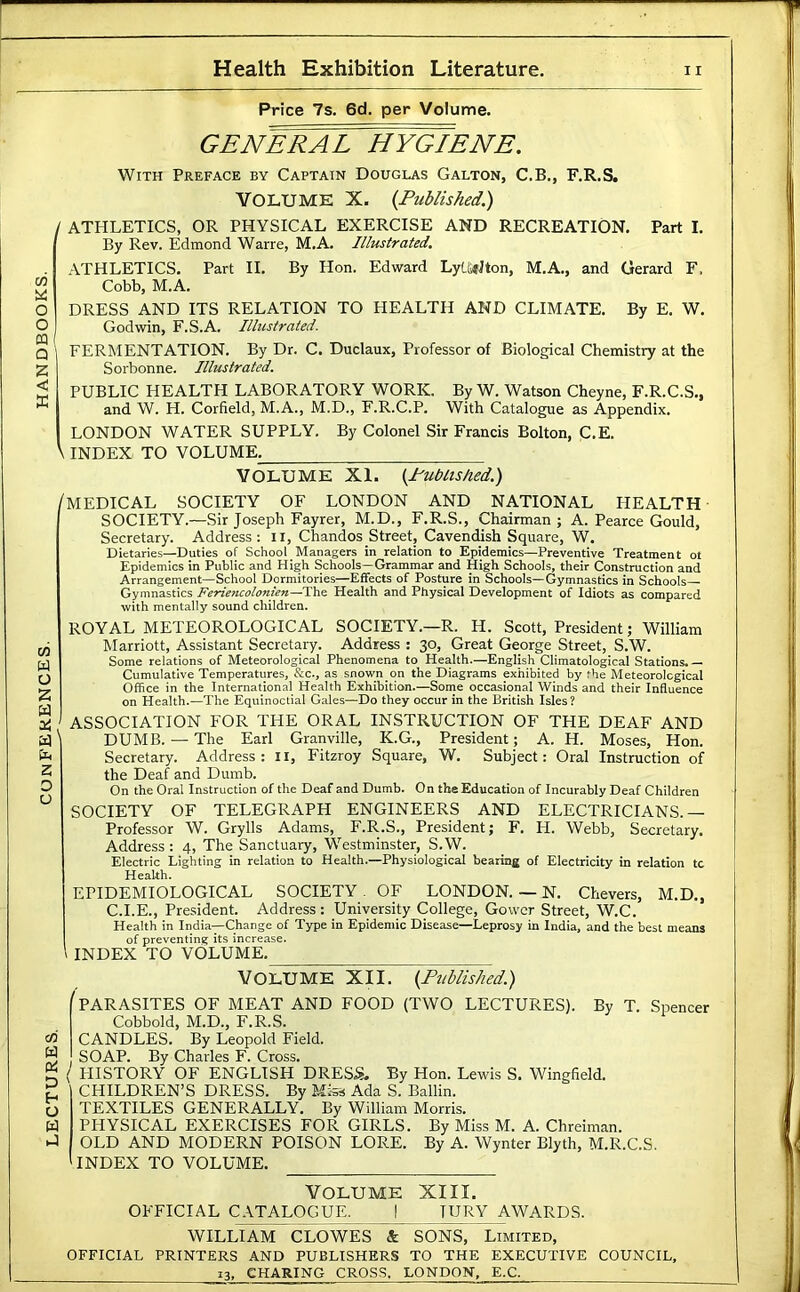 GENERAL HYGIENE. With Preface by Captain Douglas Galton, C.B., F.R.S, / ATHLETICS, OR PHYSICAL EXERCISE AND RECREATION. Part I. By Rev. Edmond Warre, M.A. Illustrated, ATHLETICS. Part II. By Hon. Edivard Ly(.li«Jton, M.A., and Gerard F. Cobb, M.A. DRESS AND ITS RELATION TO HEALTH AND CLIMATE. By E. W. FERMENTATION. By Dr. C. Duclaux, Professor of Biological Chemistry at the Sorbonne. Illustrated. PUBLIC HEALTH LABORATORY WORK. By W. Watson Cheyne, F.R.C.S., Cumulative Temperatures, &c., as snown on the Diagrams exhibited by the Meteorological Office in the International Health Exhibition.—Some occasional Winds and their Influence on Health.—The Equinoctial Gales—Do they occur in the British Isles? ASSOCIATION FOR THE ORAL INSTRUCTION OF THE DEAF AND DUMB. — The Earl Granville, K.G., President; A. H. Moses, Hon. Secretary. Address: II, Fitzroy Square, W. Subject: Oral Instruction of the Deaf and Dumb. On the Oral Instruction of the Deaf and Dumb. On the Education of Incurably Deaf Children SOCIETY OF TELEGRAPH ENGINEERS AND ELECTRICIANS.— Professor W. Grylls Adams, F.R.S., President; F. H. Webb, Secretary, Address : 4, The Sanctuary, Westminster, S.W. Electric Lighting in relation to Health.—Physiological beating of Electricity in relation tc Health. EPIDEMIOLOGICAL SOCIETY . OF LONDON. — N. Chevers, M.D., C.I.E., President. Address: University College, Gower Street, W.C. Health in India—Change of Type in Epidemic Disease—Leprosy in India, and the best means of preventing its increase. INDEX TO VOLUME. VOLUME XII. (Published.) '^PARASITES OF MEAT AND FOOD (TWO LECTURES). By T. Spencer Cobbold, M.D., F.R.S. CANDLES. By Leopold Field. SOAP. By Charles F. Cross. { tllSTORY OF ENGLISH DRESS. By Hon. Lewis S. Wingfield. CHILDREN’S DRESS. By Mi-Si Ada S. Ballin. TEXTILES GENERALLY. By William Morris. PHYSICAL EXERCISES FOR GIRLS. By Miss M. A. Chreiman. OLD AND MODERN POISON LORE. By A. Wynter Blyth, M.R.C.S. INDEX TO VOLUME. VOLUME XIII. OFFICIAL CATALOGUE. I JURY AWARDS. WILLIAM CLOWES & SONS, Limited, OFFICIAL PRINTERS AND PUBLISHERS TO THE EXECUTIVE COUNCIL,