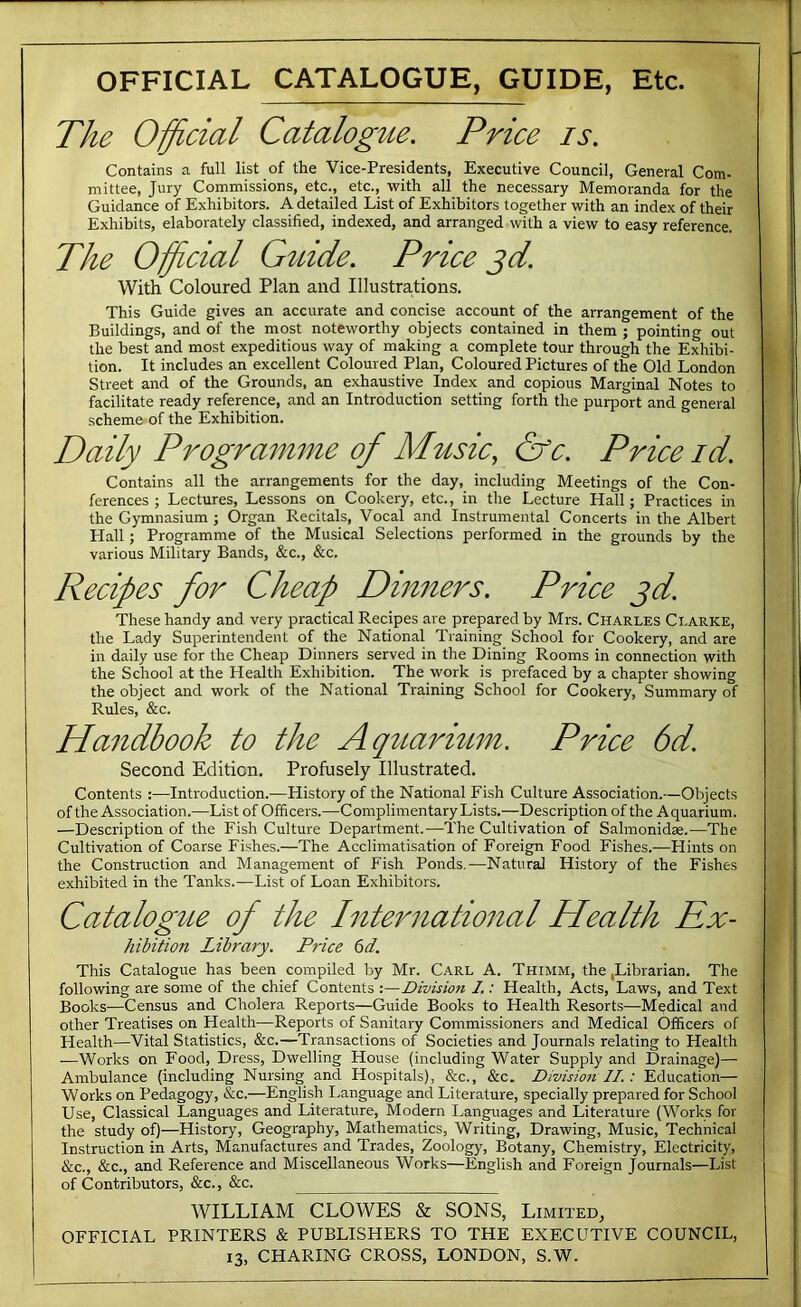 OFFICIAL CATALOGUE, GUIDE, Etc. The Official Catalogue. Price is. Contains a full list of the Vice-Presidents, Executive Council, General Com- mittee, Jury Commissions, etc., etc., with all the necessary Memoranda for the Guidance of Exhibitors. A detailed List of Exhibitors together with an index of their Exhibits, elaborately classified, indexed, and arranged with a view to easy reference. The Official Gtiide. Price ^d. With Coloured Plan and Illustrations. This Guide gives an accurate and concise account of the arrangement of the Buildings, and of the most noteworthy objects contained in them ; pointing out the best and most expeditious way of making a complete tour through the Exhibi- tion. It includes an excellent Coloured Plan, Coloured Pictures of the Old London Street and of the Grounds, an exhaustive Index and copious Marginal Notes to facilitate ready reference, and an Introduction setting forth the purport and general scheme of the Exhibition. Daily Programme of Music, &c. Price id. Contains all the arrangements for the day, including Meetings of the Con- ferences ; Lectures, Lessons on Cookery, etc., in the Lecture Hall; Practices in the Gymnasium ; Organ Recitals, Vocal and Instrumental Concerts in the Albert Hall; Programme of the Musical Selections performed in the grounds by the various Military Bands, &c., &c. Recipes for Cheap Dinners. Price jd. These handy and very practical Recipes are prepared by Mrs. Charles Clarke, the Lady Superintendent of the National Training School for Cookery, and are in daily use for the Cheap Dinners served in the Dining Rooms in connection with the School at the Health Exhibition. The work is prefaced by a chapter showing the object and work of the National Training School for Cookery, Summary of Rules, &c. Handbook to the Aqtiarium. Price 6d. Second Edition, Profusely Illustrated. Contents :—Introduction.—History of the National Fish Culture Association.—Objects of the Association.—List of Officers.—Complimentary Lists.—Description of the Aquarium. —Description of the Fish Culture Department.—The Cultivation of Salmonidae.—The Cultivation of Coarse Fishes.—The Acclimatisation of Foreign Food Fishes.—Flints on the Construction and Management of Fish Ponds.—Natural History of the Fishes exhibited in the Tanks.—List of Loan Exhibitors. Catalogue of the International Health Rx- hibition Library. Price 6d. This Catalogue has been compiled by Mr. Carl A. Thimm, the,Librarian. The following are some of the chief Contents :—Division I.: Health, Acts, Laws, and Text Books—Census and Cholera Reports—Guide Books to Health Resorts—Medical and other Treatises on Health—Reports of Sanitary Commissioners and Medical Officers of Health—Vital Statistics, &c.—Transactions of Societies and Journals relating to Health —Works on Food, Dress, Dwelling House (including Water Supply and Drainage)— Ambulance (including Nursing and Hospitals), &c., &c. Dwisioti II.: Education— Works on Pedagogy, &c.—English Language and Literature, specially prepared for School Use, Classical Languages and Literature, Modern Languages and Literature (Works for the study of)—History, Geography, Mathematics, Writing, Drawing, Music, Technical Instruction in Arts, Manufactures and Trades, Zoology, Botany, Chemistry, Electricity, &c., &c., and Reference and Miscellaneous Works—English and Foreign Journals—List of Contributors, &c., &c. WILLIAM CLOWES & SONS, Limited, OFFICIAL PRINTERS & PUBLISHERS TO THE EXECUTIVE COUNCIL,
