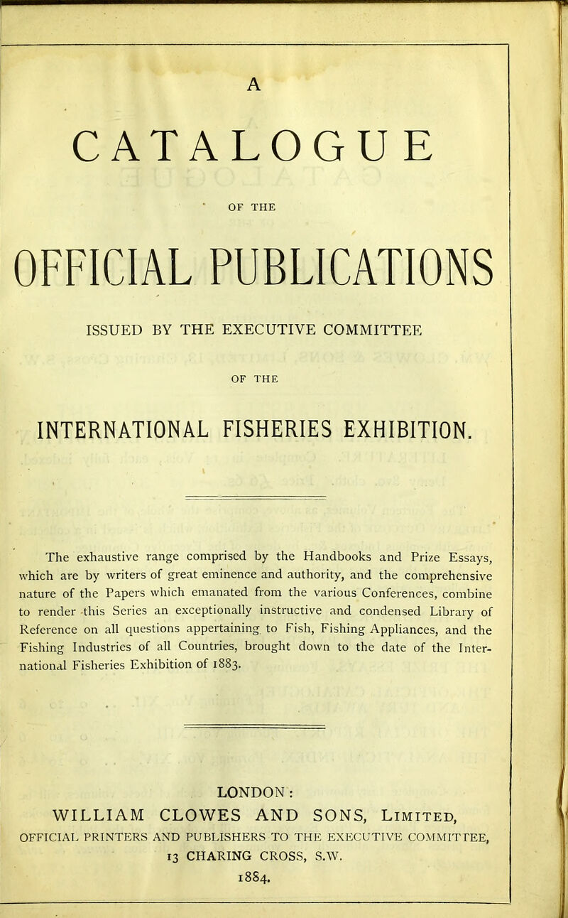 A CATALOGUE OF THE OFFICIAL PUBLICATIONS ISSUED BY THE EXECUTIVE COMMITTEE OF THE INTERNATIONAL FISHERIES EXHIBITION. The exhaustive range comprised by the Handbooks and Prize Essays, which are by writers of great eminence and authority, and the comprehensive nature of the Papers which emanated from the various Conferences, combine to render this Series an exceptionally instructive and condensed Library of Reference on all questions appertaining, to Fish, Fishing Appliances, and the Fishing Industries of all Countries, brought down to the date of the Inter- national Fisheries Exhibition of 1883. LONDON: WILLIAM CLOWES AND SONS, Limited, OFFICIAL PRINTERS AND PUBLISHERS TO THE EXECUTIVE COMMITTEE, 13 CHARING CROSS, S.W. 18S4.
