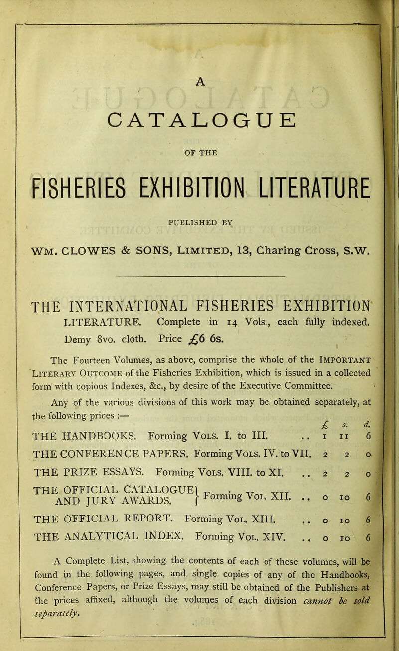 CATALOGUE OF THE FISHERIES EXHIBITION LITERATURE PUBLISHED BY Wm. CLOWES & SONS, LIMITED, 13, Charing Cross, S.W. THE INTERNATIONAL FISHERIES EXHIBITION LITERATURE. Complete in 14 Vols., each fully indexed. Uemy 8vo. cloth. Price ^6 6s. The Fourteen Volumes, as above, comprise the whole of the Important Literary Outcome of the Fisheries Exhibition, which is issued in a collected form with copious Indexes, &c., by desire of the Executive Committee. Any of the various divisions of this work may be obtained separately, at the following prices :— £ s. d. THE HANDBOOKS. Forming Vols. I. to HI. .. i n 6 THE CONFERENCE PAPERS. Forming Vols. IV. to VII. 220 THE PRIZE ESSAYS. Forming Vols. VIII. to XI. THE OFFICIAL CATALOGUE! AND JURY AWARDS. j ^^orming VoL. XU THE OFFICIAL REPORT. Forming Vol. XIII. THE ANALYTICAL INDEX. Forming Vol. XIV. 220 o 10 6 o 10 6 o 10 6 A Complete List, showing the contents of each of these volumes, will be found in the following pages, and single copies of any of the Handbooks, Conference Papers, or Prize Essays, may still be obtained of the Publishers at the prices affixed, although the volumes of each division cannot be sold separately.