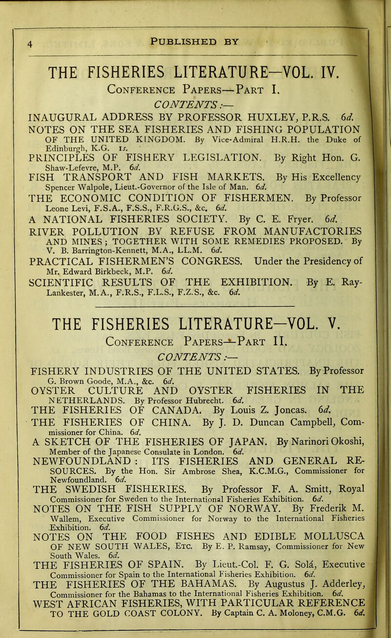 THE FISHERIES LITERATURE-VOL. IV. Conference Papers—Part I. CONTENTS INAUGURAL ADDRESS BY PROFESSOR HUXLEY, P.R.S. 6^. NOTES ON THE SEA FISHERIES AND FISHING POPULATION OF THE UNITED KINGDOM. By Vice-Admiral H.R.H. the Duke of Edinburgh, K.G. Is. PRINCIPLES OF FISHERY LEGISLATION. By Right Hon. G. Shaw-Lefevre, M.P. 6(/. FISH TRANSPORT AND FISH MARKETS. By His Excellency Spencer Walpole, Lieut.-Governor of the Isle of Man. 6</. THE ECONOMIC CONDITION OF FISHERMEN. By Professor Leone Levi, F.S.A., F.S.S., F.R.G.S., &c. 6d. A NATIONAL FISHERIES SOCIETY. By C. E. Fryer. 6^. RIVER POLLUTION BY REFUSE FROM MANUFACTORIES AND MINES ; TOGETHER WITH SOME REMEDIES PROPOSED. By V. B. Barrington-Kennett, M.A., LL.M. PRACTICAL FISHERMEN’S CONGRESS. Under the Presidency of Mr. Edward Birkbeck, M.P. 6d. SCIENTIFIC RESULTS OF THE EXHIBITION. By E. Ray- Lankester, M.A., F.R.S., F.L.S., F.Z.S., &c. 6i^. THE FISHERIES LITERATURE-VOL. V. Conference Papers-^Part II. CONTENTS .— FISHERY INDUSTRIES OF THE UNITED STATES. By Professor G. Brown Goode, M.A., &c. (sd. OYSTER CULTURE AND OYSTER FISHERIES IN THE NETHERLANDS. By Professor Hubrecht. (sd. THE FISHERIES OF CANADA. By Louis Z. Joncas. 6t/. THE FISHERIES OF CHINA. By J. D. Duncan Campbell, Com- missioner for China. 6</. A SKETCH OF THE FISHERIES OF JAPAN. By Narinori Okoshi, Member of the Japanese Consulate in London, (sd. NEWFOUNDLAND : ITS FISHERIES AND GENERAL RE- SOURCES. By the Hon. Sir Ambrose Shea, K.C.M.G., Commissioner for Newfoundland, (sd. THE SWEDISH FISHERIES. By Professor F. A. Smitt, Royal Commissioner for Sweden to the International Fisheries Exhibition, (sd. NOTES ON THE FISH SUPPLY OF NORWAY. By Frederik M. Wallem, Executive Commissioner for Norway to the International Fisheries Exhibition. 6d. NOTES ON THE FOOD FISHES AND EDIBLE MOLLUSCA OF NEW SOUTH WALES, Etc. By E. P. Ramsay, Commissioner for New South Wales, (sd. THE FISHERIES OF SPAIN. By Lieut.-Col. F. G. SoM, Executive Commissioner for Spain to the International Fisheries Exhibition, (sd. THE FISHERIES OF THE BAHAMAS. By Augustus J. Adderley, Commissioner for the Bahamas to the International Fisheries Exhibition, (sd. WEST AFRICAN FISHERIES, WITH PARTICULAR REFERENCE TO THE GOLD COAST COLONY. By Captain C. A. Moloney, C.M.G. (sd.