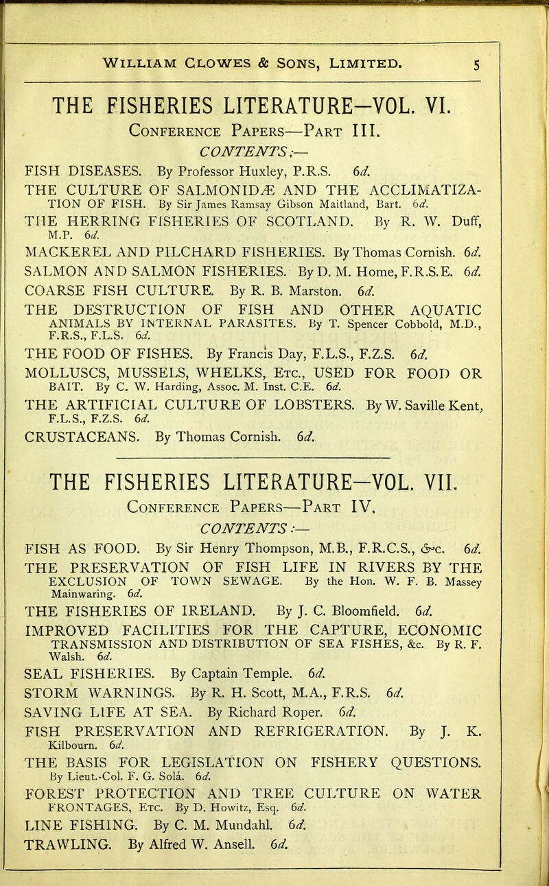 THE FISHERIES LITERATURE-VOL. VI. Conference Papers—Part III. CONTENTS;— FISH DISEASES. By Professor Huxley, P.R.S. 6d. THE CULTURE OF SALMONID^ AND THE ACCLIMATIZA- TION OF FISH. By Sir James Ramsay Gibson Maitland, Bart. 6d. THE HERRING FISHERIES OF SCOTLAND. By R. W. Duff, M.P. 6a'. MACKEREL AND PILCHARD FISHERIES. By Thomas Cornish. 6d. SALMON AND SALMON FISHERIES. ByD. M. Home, F.R.S.E. 6d. COARSE FISH CULTURE. By R. B. Marston. 6d. THE DESTRUCTION OF FISH AND OTHER AQUATIC ANIMALS BY INTERNAL PARASITES. By T. Spencer Cobbold, M.D., F.R.S., F.L.S. 6d. THE FOOD OF FISHES. By Francis Day, F.L.S., F.Z.S. 6d. MOLLUSCS, MUSSELS, WHELKS, Etc., USED FOR FOOD OR BAIT. By C. W. Harding, Assoc. M. Inst. C.E. 6d. THE ARTIFICIAL CULTURE OF LOBSTERS. By W. Saville Kent, F.L.S., F.Z.S. 6d. CRUSTACEANS. By Thomas Cornish. 6d. THE FISHERIES LITERATURE-VOL. VII. Conference Papers—Part IV. CONTENTS FISH AS FOOD. By Sir Henry Thompson, M.B., F.R.C.S., 6^c. THE PRESERVATION OF FISH LIFE IN RIVERS BY THE EXCLUSION OF TOWN SEWAGE. By the Hon. W. F. B. Massey Mainwaring. td. THE FISHERIES OF IRELAND. By J. C. Bloomfield, (id. IMPROVED FACILITIES FOR THE CAPTURE, ECONOMIC TRANSMISSION AND DISTRIBUTION OF SEA FISHES, &c. By R. F. Walsh, (id. SEAL FISHERIES. By Captain Temple, (id. STORM WARNINGS. By R. H. Scott, M.A., F.R.S. (id. SAVING LIFE AT SEA. By Richard Roper, (id. FISH PRESERVATION AND REFRIGERATION. By J. K. Kilbourn. (id. THE BASIS FOR LEGISLATION ON FISHERY QUESTIONS. By Lieut.-Col. F. G. Sola. 6a'. FOREST PROTECTION AND TREE CULTURE ON WATER FRONTAGES, Etc. By D. Howitz, Esq. (d. LINE FISHING. By C. M. Mundahl. (id. TRAWLING. By Alfred W. Ansell. (d.