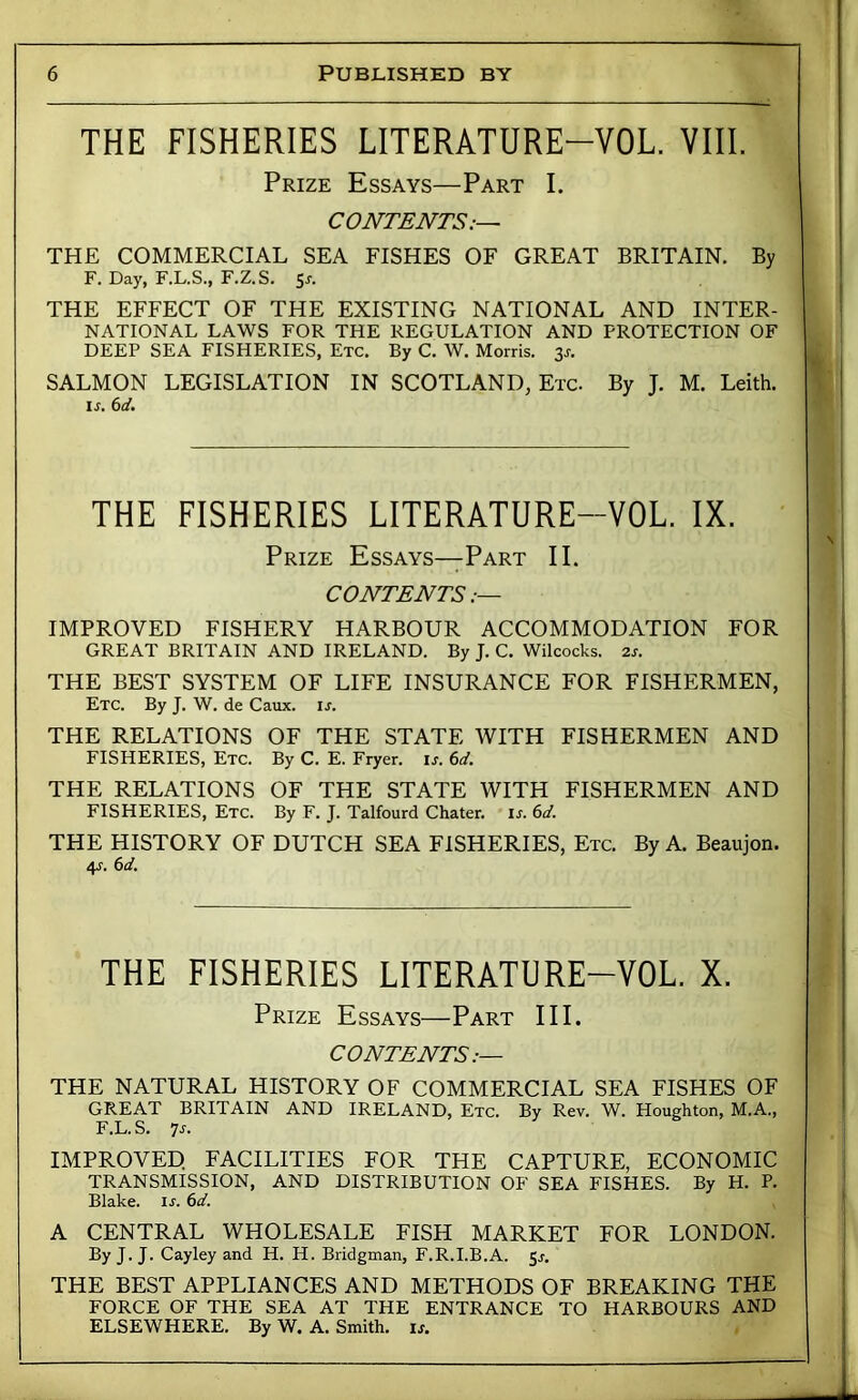 THE FISHERIES LITERATURE-VOL. VIII. Prize Essays—Part I. CONTENTS:— THE COMMERCIAL SEA FISHES OF GREAT BRITAIN. By F. Day, F.L.S., F.Z.S. 5j. THE EFFECT OF THE EXISTING NATIONAL AND INTER- NATIONAL LAWS FOR THE REGULATION AND PROTECTION OF DEEP SEA FISHERIES, Etc. By C. W. Morris. 3s. SALMON LEGISLATION IN SCOTLAND, Etc. By J. M. Leith. Ir. 6d. THE FISHERIES LITERATURE-VOL. IX. Prize Essays—Part II. CONTENTS IMPROVED FISHERY HARBOUR ACCOMMODATION FOR GREAT BRITAIN AND IRELAND. By J. C. Wilcocks. 2s. THE BEST SYSTEM OF LIFE INSURANCE FOR FISHERMEN, Etc. By J. W. de Caux. u. THE RELATIONS OF THE STATE WITH FISHERMEN AND FISHERIES, Etc. By C. E. Fryer, is. 6d. THE RELATIONS OF THE STATE WITH FISHERMEN AND FISHERIES, Etc. By F. J. Talfourd Chater. is. 6d. THE HISTORY OF DUTCH SEA FISHERIES, Etc. By A. Beaujon. 4J. 6d. THE FISHERIES LITERATURE-VOL. X. Prize Essays—Part III. CONTENTS.— THE NATURAL HISTORY OF COMMERCIAL SEA FISHES OF GREAT BRITAIN AND IRELAND, Etc. By Rev. W. Houghton, M.A., F.L.S. >]s. IMPROVED. FACILITIES FOR THE CAPTURE, ECONOMIC TRANSMISSION, AND DISTRIBUTION OF SEA FISHES. By H. P. Blake, ir. 6d. A CENTRAL WHOLESALE FISH MARKET FOR LONDON. By J. J. Cayley and H. H. Bridgman, F.R.I.B.A. 3s. THE BEST APPLIANCES AND METHODS OF BREAKING THE FORCE OF THE SEA AT THE ENTRANCE TO HARBOURS AND ELSEWHERE. By W. A. Smith, ij. i