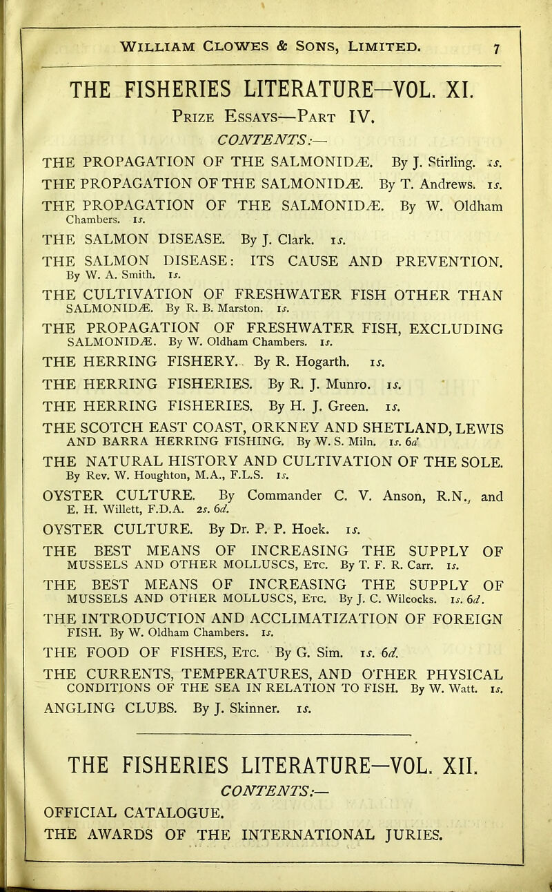 THE FISHERIES LITERATURE-VOL. XI. Prize Essays—Part IV. CONTENTS:— THE PROPAGATION OF THE SALMONID^. By J. Stirling, THE PROPAGATION OF THE SALMONID^. By T. Andrews, i^. THE PROPAGATION OF THE SALMONID^. By W. Oldham Chambers, u. THE SALMON DISEASE. By J. Clark. \s. THE SALMON DISEASE; ITS CAUSE AND PREVENTION. By W. A. Smith, u. THE CULTIVATION OF FRESHWATER FISH OTHER THAN SALMONIDAI. By R. B. Marston. is. THE PROPAGATION OF FRESHWATER FISH, EXCLUDING SALMONID2E. By W. Oldham Chambers, is. THE HERRING FISHERY. By R. Hogarth. is. THE HERRING FISHERIES. By R. J. Munro. is. THE HERRING FISHERIES. By H. J. Green. i.r. THE SCOTCH EAST COAST, ORKNEY AND SHETLAND, LEWIS AND BARRA HERRING FISHING. By W. S. Miln. is. 6d THE NATURAL HISTORY AND CULTIVATION OF THE SOLE. By Rev. W. Houghton, M.A., F.L.S. u. OYSTER CULTURE. By Commander C. V. Anson, R.N., and E. H. Willett, F.D.A. 2s. 6d. OYSTER CULTURE. By Dr. P. P. Hoek. is. THE BEST MEANS OF INCREASING THE SUPPLY OF MUSSELS AND OTHER MOLLUSCS, Etc. By T. F. R. Carr. is. THE BEST MEANS OF INCREASING THE SUPPLY OF MUSSELS AND OTHER MOLLUSCS, Etc. By J. C. Wilcocks. ij-. 6d. THE INTRODUCTION AND ACCLIMATIZATION OF FOREIGN FISH. By W. Oldham Chambers, u. THE FOOD OF FISHES, Etc. By G. Sim. is. 6d. THE CURRENTS, TEMPERATURES, AND OTHER PHYSICAL CONDITIONS OF THE SEA IN RELATION TO FISH. By W. Watt. is. ANGLING CLUBS. By J. Skinner, it. THE FISHERIES LITERATURE-VOL. XII. CONTENTS:— OFFICIAL CATALOGUE. THE AWARDS OF THE INTERNATIONAL JURIES.