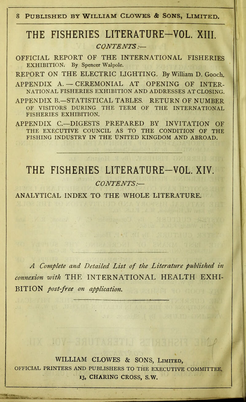 THE FISHERIES LITERATURE-VOL. XIII. CONTENTS OFFICIAL REPORT OF THE INTERNATIONAL FISHERIES EXHIBITION. By Spencer Walpole. REPORT ON THE ELECTRIC LIGHTING. By William D. Gooch. i APPENDIX A. — CEREMONIAL AT OPENING OF INTER- * NATIONAL FISHERIES EXHIBITION AND ADDRESSES AT CLOSING. APPENDIX B.—STATISTICAL TABLES. RETURN OF NUMBER | OF VISITORS DURING THE TERM OF THE INTERNATIONAL j FISHERIES EXHIBITION. ] APPENDIX C.—DIGESTS PREPARED BY INVITATION OF THE EXECUTIVE COUNCIL AS TO THE CONDITION OF THE FISHING INDUSTRY IN THE UNITED KINGDOM AND ABROAD. THE FISHERIES LITERATURE-VOL. XIV. CONTENTS:— ANALYTICAL INDEX TO THE WHOLE LITERATURE. A Complete and Detailed List of the Literature published in connexion with THE INTERNATIONAL HEALTH EXHI- BITION post-free on application. WILLIAM CLOWES & SONS, Limited, OFFICIAL PRINTERS AND PUBLISHERS TO THE EXECUTIVE COMMITTEE, CHARTMf; rpnc;<? s w