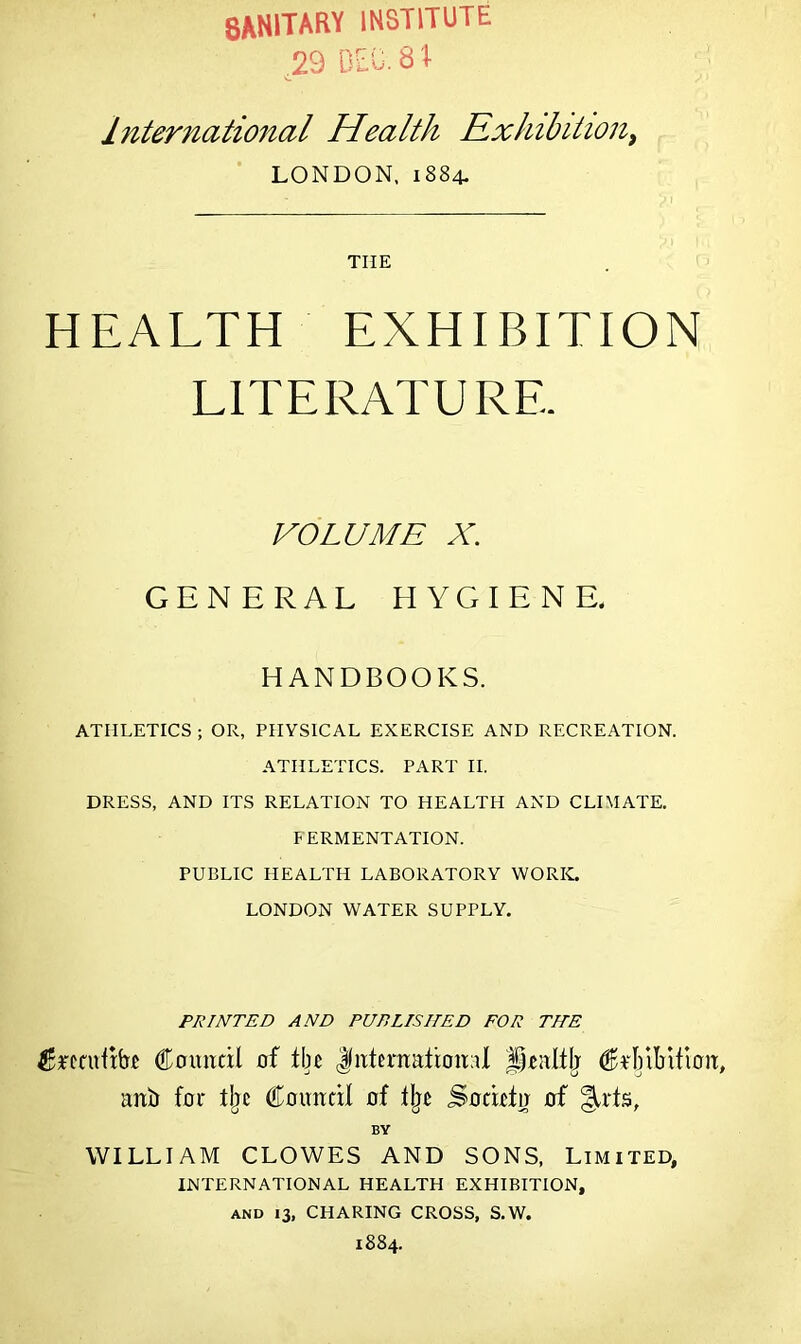 8ANITARY INSTITUTE 29 DEO. 8 T International Health Exhibition, LONDON, 1884- TIIE HEALTH EXHIBITION LITERATURE. VOLUME X. GENERAL HYGIENE. HANDBOOKS. ATHLETICS ; OR, PHYSICAL EXERCISE AND RECREATION. ATHLETICS. PART II. DRESS, AND ITS RELATION TO HEALTH AND CLIMATE. FERMENTATION. PUBLIC HEALTH LABORATORY WORK. LONDON WATER SUPPLY. PRINTED AND PUBLISHED FOR TILE fecuftbc Council of tbc <fnternation;iI Jicnltlj Crbibition, ani) for tbc Council of % Socicin of §Lts, BY WILLIAM CLOWES AND SONS, Limited, INTERNATIONAL HEALTH EXHIBITION, AND 13, CHARING CROSS, S.W. 1884.