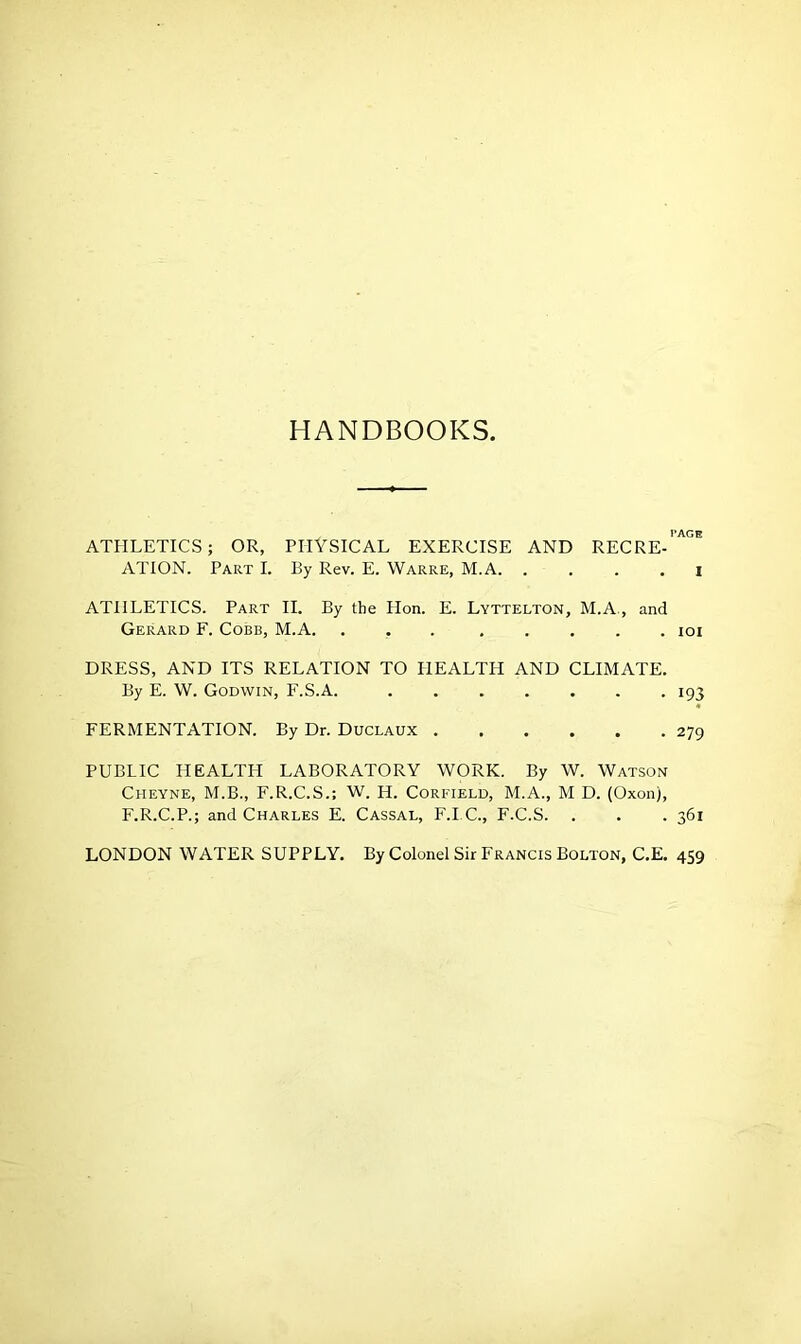 HANDBOOKS, PAGE ATHLETICS; OR, PHYSICAL EXERCISE AND RECRE- ATION. Part I. By Rev. E. Warre, M.A I ATHLETICS. Part II. By the Hon. E. Lyttelton, M.A, and Gerard F. Cobb, M.A. ioi DRESS, AND ITS RELATION TO PIEALTII AND CLIMATE. By E. W. Godwin, F.S.A. 193 FERMENTATION. By Dr. Duclaux 279 PUBLIC HEALTH LABORATORY WORK. By W. Watson Cheyne, M.B., F.R.C.S.; W. H. Corfield, M.A., M D. (Oxon), F.R.C.P.; and Charles E. Cassal, F.I.C., F.C.S. . . . 361 LONDON WATER SUPPLY. By Colonel Sir Francis Bolton, C.E. 459