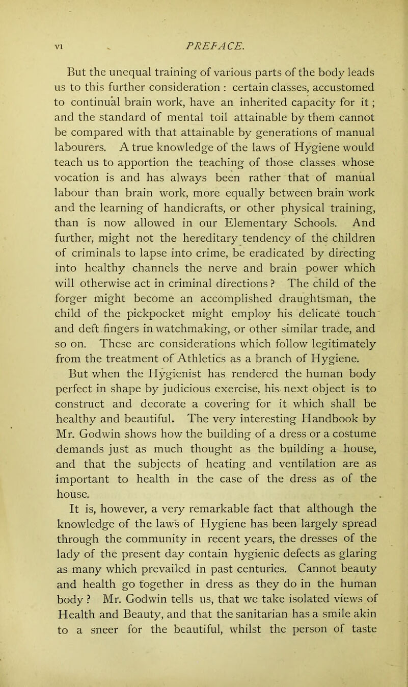 But the unequal training of various parts of the body leads us to this further consideration : certain classes, accustomed to continual brain work, have an inherited capacity for it ; and the standard of mental toil attainable by them cannot be compared with that attainable by generations of manual labourers. A true knowledge of the laws of Hygiene would teach us to apportion the teaching of those classes whose vocation is and has always been rather that of manual labour than brain work, more equally between brain work and the learning of handicrafts, or other physical training, than is now allowed in our Elementary Schools. And further, might not the hereditary tendency of the children of criminals to lapse into crime, be eradicated by directing into healthy channels the nerve and brain power which will otherwise act in criminal directions? The child of the forger might become an accomplished draughtsman, the child of the pickpocket might employ his delicate touch and deft fingers in watchmaking, or other similar trade, and so on. These are considerations which follow legitimately from the treatment of Athletics as a branch of Hygiene. But when the Hygienist has rendered the human body perfect in shape by judicious exercise, his next object is to construct and decorate a covering for it which shall be healthy and beautiful. The very interesting Handbook by Mr. Godwin shows how the building of a dress or a costume demands just as much thought as the building a house, and that the subjects of heating and ventilation are as important to health in the case of the dress as of the house. It is, however, a very remarkable fact that although the knowledge of the law's of Hygiene has been largely spread through the community in recent years, the dresses of the lady of the present day contain hygienic defects as glaring as many which prevailed in past centuries. Cannot beauty and health go together in dress as they do in the human body ? Mr. Godwin tells us, that we take isolated views of Health and Beauty, and that the sanitarian has a smile akin to a sneer for the beautiful, whilst the person of taste