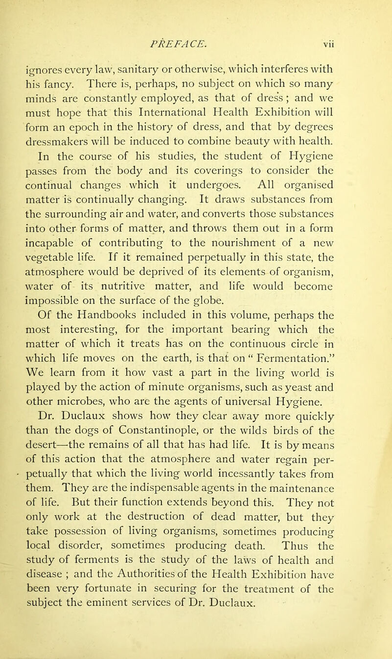 ignores every law, sanitary or otherwise, which interferes with his fancy. There is, perhaps, no subject on which so many minds are constantly employed, as that of dress; and we must hope that this International Health Exhibition will form an epoch in the history of dress, and that by degrees dressmakers will be induced to combine beauty with health. In the course of his studies, the student of Hygiene passes from the body and its coverings to consider the continual changes which it undergoes. All organised matter is continually changing. It draws substances from the surrounding air and water, and converts those substances into other forms of matter, and throws them out in a form incapable of contributing to the nourishment of a new vegetable life. If it remained perpetually in this state, the atmosphere would be deprived of its elements of organism, water of its nutritive matter, and life would become impossible on the surface of the globe. Of the Handbooks included in this volume, perhaps the most interesting, for the important bearing which the matter of which it treats has on the continuous circle in which life moves on the earth, is that on “ Fermentation.” We learn from it how vast a part in the living world is played by the action of minute organisms, such as yeast and other microbes, who are the agents of universal Hygiene. Dr. Duclaux shows how they clear away more quickly than the dogs of Constantinople, or the wilds birds of the desert—the remains of all that has had life. It is by means of this action that the atmosphere and water regain per- petually that which the living world incessantly takes from them. They are the indispensable agents in the maintenance of life. But their function extends beyond this. They not only work at the destruction of dead matter, but they take possession of living organisms, sometimes producing local disorder, sometimes producing death. Thus the study of ferments is the study of the laws of health and disease ; and the Authorities of the Health Exhibition have been very fortunate in securing for the treatment of the subject the eminent services of Dr. Duclaux.