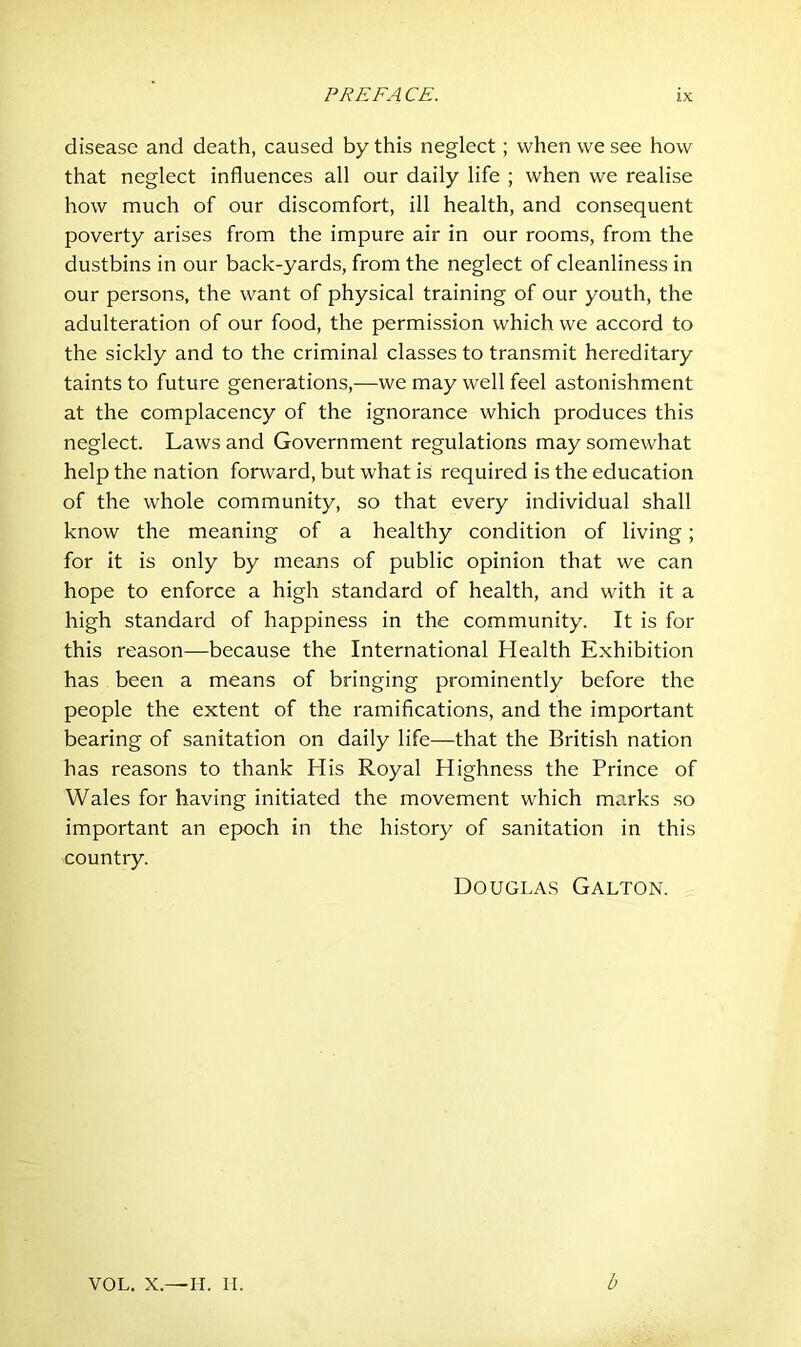 disease and death, caused by this neglect; when we see how that neglect influences all our daily life ; when we realise how much of our discomfort, ill health, and consequent poverty arises from the impure air in our rooms, from the dustbins in our back-yards, from the neglect of cleanliness in our persons, the want of physical training of our youth, the adulteration of our food, the permission which we accord to the sickly and to the criminal classes to transmit hereditary taints to future generations,—we may well feel astonishment at the complacency of the ignorance which produces this neglect. Laws and Government regulations may somewhat help the nation forward, but what is required is the education of the whole community, so that every individual shall know the meaning of a healthy condition of living; for it is only by means of public opinion that we can hope to enforce a high standard of health, and with it a high standard of happiness in the community. It is for this reason-—because the International Health Exhibition has been a means of bringing prominently before the people the extent of the ramifications, and the important bearing of sanitation on daily life—that the British nation has reasons to thank His Royal Highness the Prince of Wales for having initiated the movement which marks so important an epoch in the history of sanitation in this country. Douglas Galton. vol. x.—IT. II b