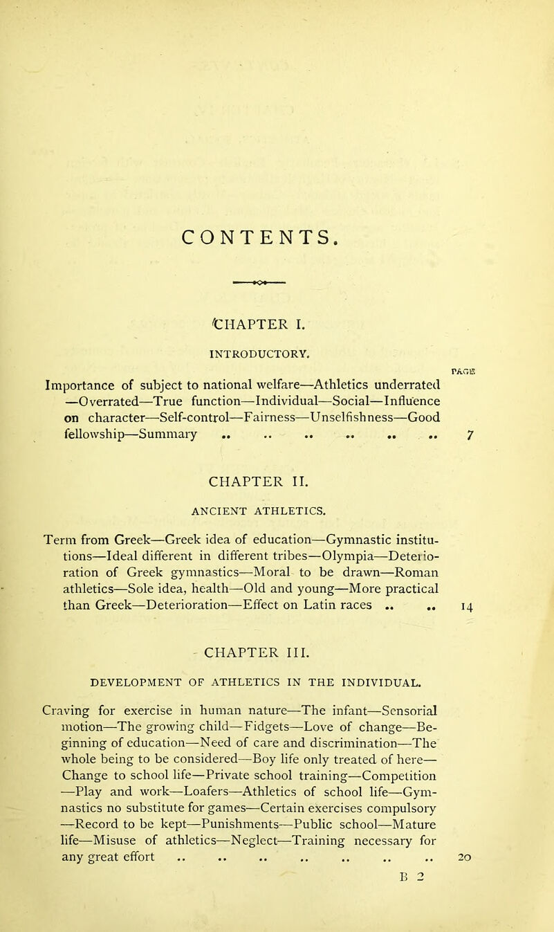 CONTENTS Chapter i. INTRODUCTORY. TAG IS Importance of subject to national welfare—Athletics underrated —Overrated—True function—Individual—Social—Influence on character—Self-control—Fairness—Unselfishness—Good fellowship—Summary .. .. .. .. .. .. ^ CHAPTER II. ANCIENT ATHLETICS. Term from Greek—Greek idea of education—Gymnastic institu- tions—Ideal different in different tribes—Olympia—Deterio- ration of Greek gymnastics—Moral to be drawn—Roman athletics—Sole idea, health—Old and young—More practical than Greek—Deterioration—Effect on Latin races .. .. 14 CHAPTER III. DEVELOPMENT OF ATHLETICS IN THE INDIVIDUAL. Craving for exercise in human nature—The infant—Sensorial motion—The growing child—Fidgets—-Love of change—Be- ginning of education—Need of care and discrimination—The whole being to be considered—Boy life only treated of here— Change to school life—Private school training—Competition —Play and work—Loafers—Athletics of school life—Gym- nastics no substitute for games-—Certain exercises compulsory —Record to be kept—Punishments—Public school—Mature life—Misuse of athletics—Neglect—Training necessary for any great effort .. .. .. .. .. .. .. 20