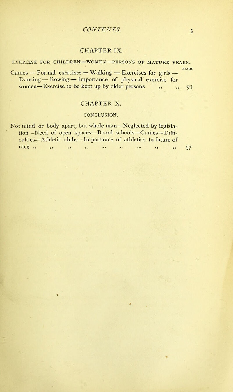 CHAPTER IX. EXERCISE FOR CHILDREN—WOMEN—PERSONS OF MATURE YEARS. PAGE Games — Formal exercises — Walking — Exercises for girls — Dancing — Rowings Importance of physical exercise for women—Exercise to be kept up by older persons .. .. 93 CHAPTER X. CONCLUSION. Not mind or body apart, but whole man—Neglected by legisla- tion —Need of open spaces—Board schools—Games—Diffi- culties—Athletic clubs—Importance of athletics to future of