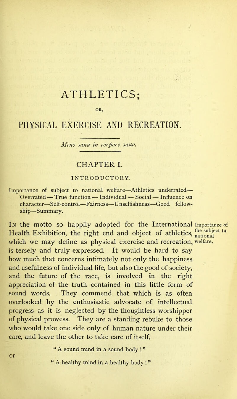 OR, PHYSICAL EXERCISE AND RECREATION. Mens sana in corpore sano. CHAPTER I. INTRODUCTORY. Importance of subject to national welfare—Athletics underrated— Overrated — True function — Individual — Social—Influence on character—Self-control—F airness—U nselfishness—Good fellow- ship—-Summary. In the motto so happily adopted for the International importance of Health Exhibition, the right end and object of athletics, national6** l° which we may define as physical exercise and recreation, welfare, is tersely and truly expressed. It would be hard to say how much that concerns intimately not only the happiness and usefulness of individual life, but also the good of society, and the future of the race, is involved in the right appreciation of the truth contained in this little form of sound words. They commend that which is as often overlooked by the enthusiastic advocate of intellectual progress as it is neglected by the thoughtless worshipper of physical prowess. They are a standing rebuke to those who would take one side only of human nature under their care, and leave the other to take care of itself. “ A sound mind in a sound body 1 ” “ A healthy mind in a healthy body ! ” or