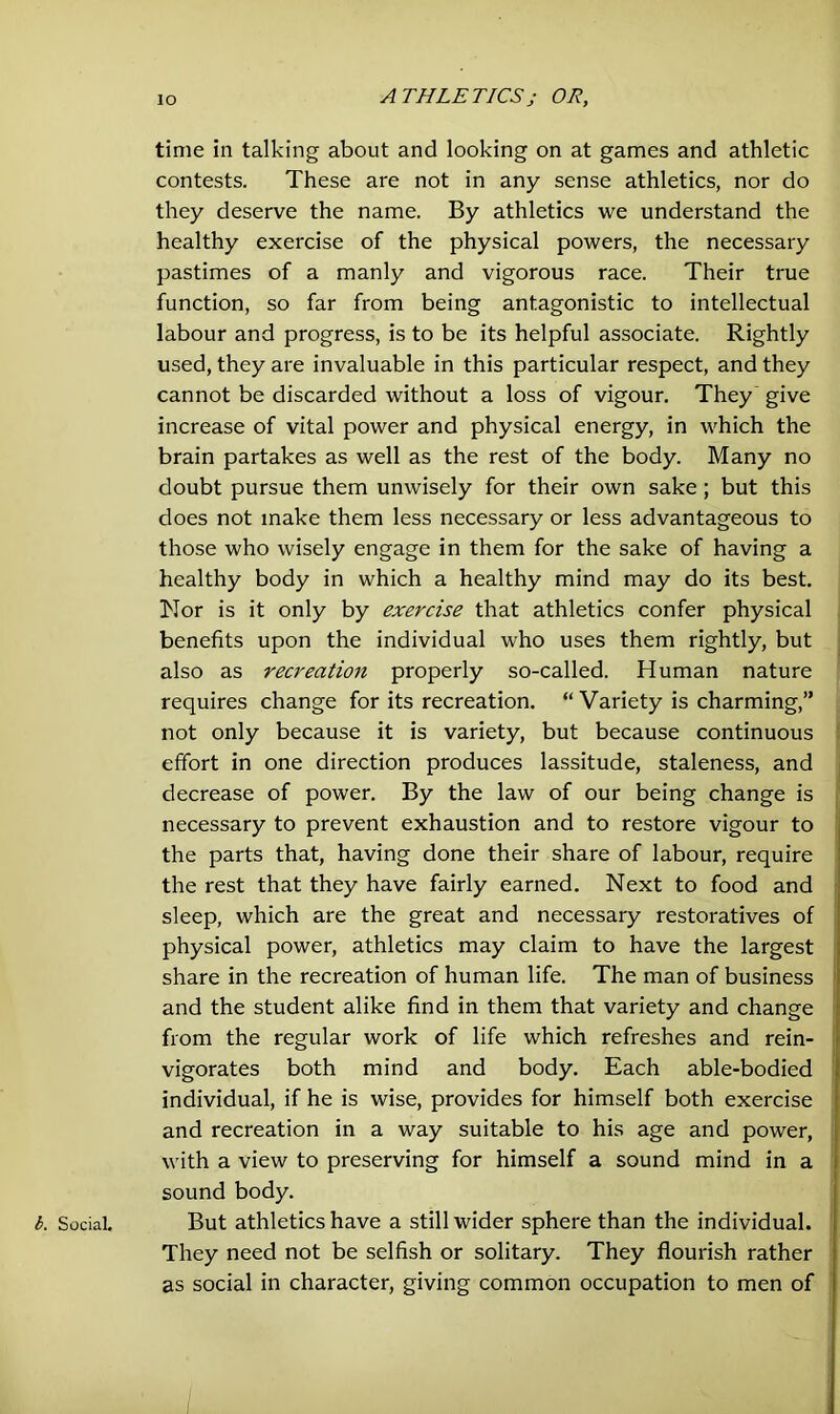 b. Social. time in talking about and looking on at games and athletic contests. These are not in any sense athletics, nor do they deserve the name. By athletics we understand the healthy exercise of the physical powers, the necessary pastimes of a manly and vigorous race. Their true function, so far from being antagonistic to intellectual labour and progress, is to be its helpful associate. Rightly used, they are invaluable in this particular respect, and they cannot be discarded without a loss of vigour. They give increase of vital power and physical energy, in which the brain partakes as well as the rest of the body. Many no doubt pursue them unwisely for their own sake; but this does not make them less necessary or less advantageous to those who wisely engage in them for the sake of having a healthy body in which a healthy mind may do its best. Nor is it only by exercise that athletics confer physical benefits upon the individual who uses them rightly, but also as recreation properly so-called. Human nature requires change for its recreation. “ Variety is charming,” not only because it is variety, but because continuous effort in one direction produces lassitude, staleness, and decrease of power. By the law of our being change is necessary to prevent exhaustion and to restore vigour to the parts that, having done their share of labour, require the rest that they have fairly earned. Next to food and sleep, which are the great and necessary restoratives of physical power, athletics may claim to have the largest share in the recreation of human life. The man of business and the student alike find in them that variety and change from the regular work of life which refreshes and rein- vigorates both mind and body. Each able-bodied individual, if he is wise, provides for himself both exercise and recreation in a way suitable to his age and power, with a view to preserving for himself a sound mind in a sound body. But athletics have a still wider sphere than the individual. They need not be selfish or solitary. They flourish rather as social in character, giving common occupation to men of