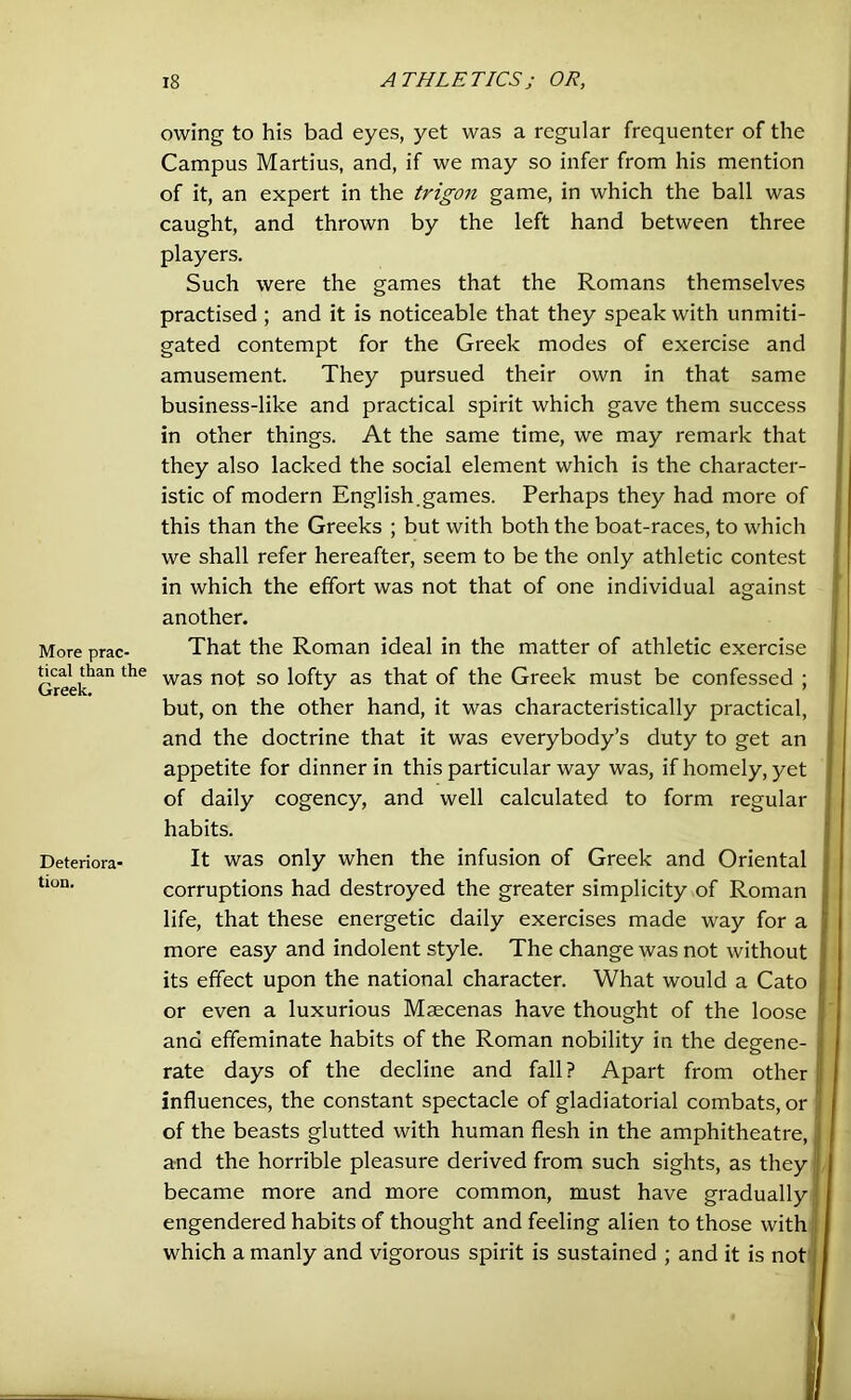 More prac- tical than the Greek. Deteriora- tion. 18 ATHLETICS j OR, owing to his bad eyes, yet was a regular frequenter of the Campus Martius, and, if we may so infer from his mention of it, an expert in the trigon game, in which the ball was caught, and thrown by the left hand between three players. Such were the games that the Romans themselves practised ; and it is noticeable that they speak with unmiti- gated contempt for the Greek modes of exercise and amusement. They pursued their own in that same business-like and practical spirit which gave them success in other things. At the same time, we may remark that they also lacked the social element which is the character- istic of modern English.games. Perhaps they had more of this than the Greeks ; but with both the boat-races, to which we shall refer hereafter, seem to be the only athletic contest in which the effort was not that of one individual against another. That the Roman ideal in the matter of athletic exercise was not so lofty as that of the Greek must be confessed ; but, on the other hand, it was characteristically practical, and the doctrine that it was everybody’s duty to get an appetite for dinner in this particular way was, if homely, yet of daily cogency, and well calculated to form regular habits. It was only when the infusion of Greek and Oriental corruptions had destroyed the greater simplicity of Roman life, that these energetic daily exercises made way for a more easy and indolent style. The change was not without its effect upon the national character. What would a Cato or even a luxurious Maecenas have thought of the loose ana effeminate habits of the Roman nobility in the degene- rate days of the decline and fall? Apart from other influences, the constant spectacle of gladiatorial combats, or of the beasts glutted with human flesh in the amphitheatre, and the horrible pleasure derived from such sights, as they became more and more common, must have gradually engendered habits of thought and feeling alien to those with which a manly and vigorous spirit is sustained ; and it is not