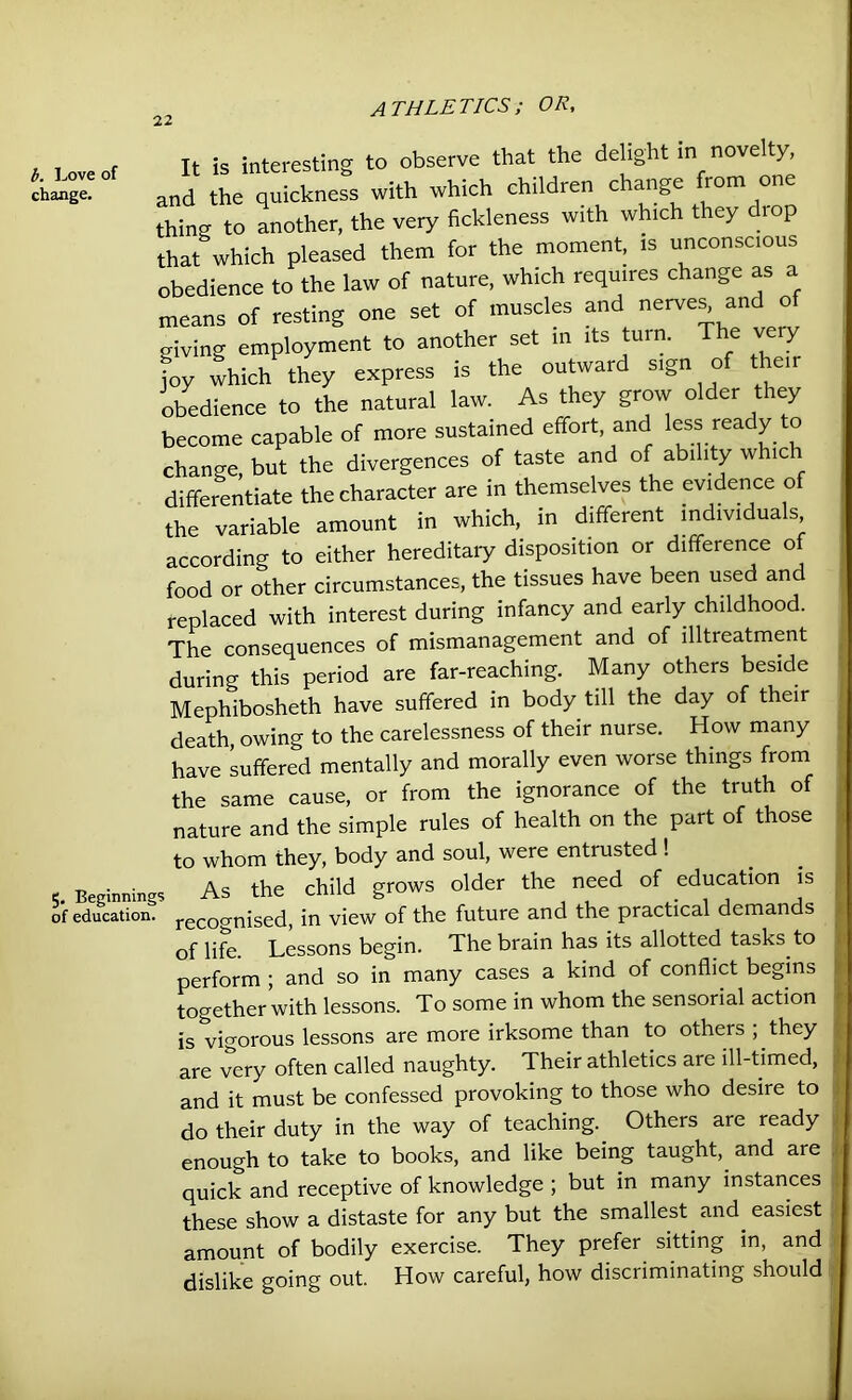 b. Love of change. 5. Beginnings of education. It is interesting to observe that the delight in novelty, and the quickness with which children change from one thing to another, the very fickleness with which they drop that which pleased them for the moment, is unconscious obedience to the law of nature, which requires change as a means of resting one set of muscles and nerves, and of giving employment to another set in its turn. The ve y joy which they express is the outward sign of then obedience to the natural law. As they grow older they become capable of more sustained effort and less ready to change, but the divergences of taste and of ability which differentiate the character are in themselves the evidence of the variable amount in which, in different individuals according to either hereditaiy disposition or difference of food or other circumstances, the tissues have been used and replaced with interest during infancy and early childhood. The consequences of mismanagement and of llltreatment during this period are far-reaching. Many others beside Mephibosheth have suffered in body till the day of their death, owing to the carelessness of their nurse. How many have suffered mentally and morally even worse things from the same cause, or from the ignorance of the truth of nature and the simple rules of health on the part of those to whom they, body and soul, were entiusted ! As the child grows older the need of education is recognised, in view of the future and the practical demands of life. Lessons begin. The brain has its allotted tasks to perform ; and so in many cases a kind of conflict begins together with lessons. To some in whom the sensorial action is vigorous lessons are more irksome than to others ; they are very often called naughty. Their athletics are ill-timed, and it must be confessed provoking to those who desire to do their duty in the way of teaching. Others are ready enough to take to books, and like being taught, and are quick and receptive of knowledge ; but in many instances these show a distaste for any but the smallest and easiest amount of bodily exercise. They prefer sitting in, and dislike going out. How careful, how discriminating should