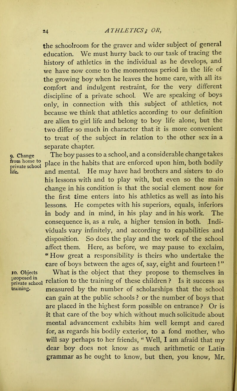 the schoolroom for the graver and wider subject of general education. We must hurry back to our task of tracing the history of athletics in the individual as he develops, and we have now come to the momentous period in the life of the growing boy when he leaves the home care, with all its comfort and indulgent restraint, for the very different discipline of a private school. We are speaking of boys only, in connection with this subject of athletics, not because we think that athletics according to our definition are alien to girl life and belong to boy life alone, but the two differ so much in character that it is more convenient to treat of the subject in relation to the other sex in a separate chapter. 9. Change The boy passes to a school, and a considerable change takes privateschool P^ace ^ie habits that are enforced upon him, both bodily life. and mental. He may have had brothers and sisters to do his lessons with and to play with, but even so the main change in his condition is that the social element now for the first time enters into his athletics as well as into his lessons. He competes with his superiors, equals, inferiors in body and in mind, in his play and in his work. The consequence is, as a rule, a higher tension in both. Indi- viduals vary infinitely, and according to capabilities and disposition. So does the play and the work of the school affect them. Here, as before, we may pause to exclaim, “ How great a responsibility is theirs who undertake the care of boys between the ages of, say, eight and fourteen ! ” 10. Objects What is the object that they propose to themselves in privateschool relation to the training of these children ? Is it success as training. measured by the number of scholarships that the school can gain at the public schools ? or the number of boys that are placed in the highest form possible on entrance ? Or is it that care of the boy which without much solicitude about mental advancement exhibits him well kempt and cared for, as regards his bodily exterior, to a fond mother, who will say perhaps to her friends, “ Well, I am afraid that my dear boy does not know as much arithmetic or Latin grammar as he ought to know, but then, you know, Mr.