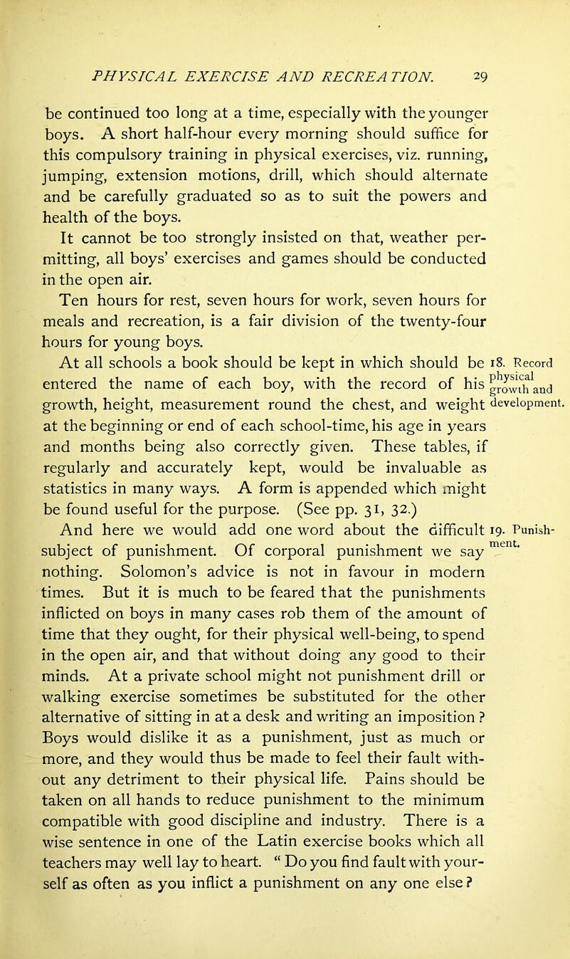 be continued too long at a time, especially with the younger boys. A short half-hour every morning should suffice for this compulsory training in physical exercises, viz. running, jumping, extension motions, drill, which should alternate and be carefully graduated so as to suit the powers and health of the boys. It cannot be too strongly insisted on that, weather per- mitting, all boys’ exercises and games should be conducted in the open air. Ten hours for rest, seven hours for work, seven hours for meals and recreation, is a fair division of the twenty-four hours for young boys. At all schools a book should be kept in which should be 18. Record entered the name of each boy, with the record of his growth and growth, height, measurement round the chest, and weight development, at the beginning or end of each school-time, his age in years and months being also correctly given. These tables, if regularly and accurately kept, would be invaluable as statistics in many ways. A form is appended which might be found useful for the purpose. (See pp. 31, 32.) And here we would add one word about the difficult 19- Punish- subject of punishment. Of corporal punishment we say ment‘ nothing. Solomon’s advice is not in favour in modern times. But it is much to be feared that the punishments inflicted on boys in many cases rob them of the amount of time that they ought, for their physical well-being, to spend in the open air, and that without doing any good to their minds. At a private school might not punishment drill or walking exercise sometimes be substituted for the other alternative of sitting in at a desk and writing an imposition ? Boys would dislike it as a punishment, just as much or more, and they would thus be made to feel their fault with- out any detriment to their physical life. Pains should be taken on all hands to reduce punishment to the minimum compatible with good discipline and industry. There is a wise sentence in one of the Latin exercise books which all teachers may well lay to heart. “ Do you find fault with your- self as often as you inflict a punishment on any one else ?