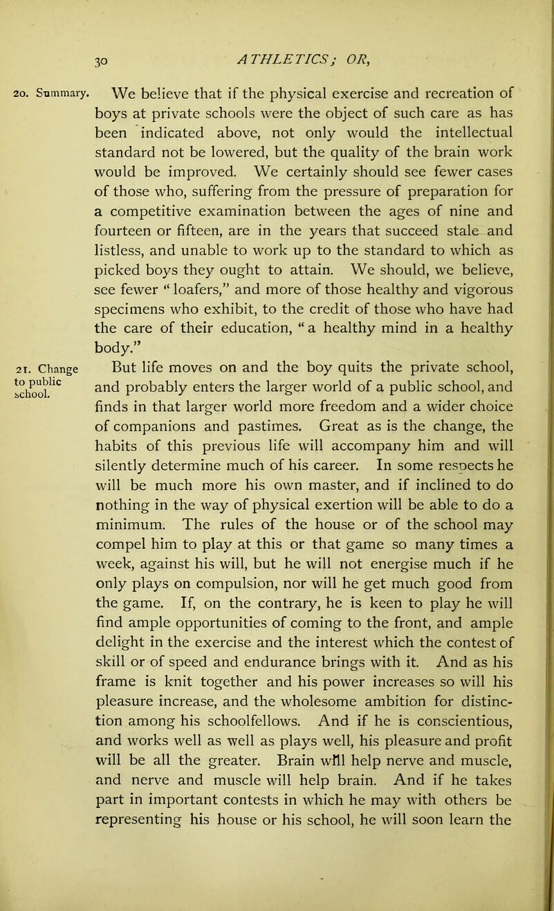 20. Summary. 21. Change to public school. We believe that if the physical exercise and recreation of boys at private schools were the object of such care as has been indicated above, not only would the intellectual standard not be lowered, but the quality of the brain work would be improved. We certainly should see fewer cases of those who, suffering from the pressure of preparation for a competitive examination between the ages of nine and fourteen or fifteen, are in the years that succeed stale and listless, and unable to work up to the standard to which as picked boys they ought to attain. We should, we believe, see fewer “ loafers,” and more of those healthy and vigorous specimens who exhibit, to the credit of those who have had the care of their education, “a healthy mind in a healthy body.” But life moves on and the boy quits the private school, and probably enters the larger world of a public school, and finds in that larger world more freedom and a wider choice of companions and pastimes. Great as is the change, the habits of this previous life will accompany him and will silently determine much of his career. In some resoects he will be much more his own master, and if inclined to do nothing in the way of physical exertion will be able to do a minimum. The rules of the house or of the school may compel him to play at this or that game so many times a week, against his will, but he will not energise much if he only plays on compulsion, nor will he get much good from the game. If, on the contrary, he is keen to play he will find ample opportunities of coming to the front, and ample delight in the exercise and the interest which the contest of skill or of speed and endurance brings with it. And as his frame is knit together and his power increases so will his pleasure increase, and the wholesome ambition for distinc- tion among his schoolfellows. And if he is conscientious, and works well as well as plays well, his pleasure and profit will be all the greater. Brain will help nerve and muscle, and nerve and muscle will help brain. And if he takes part in important contests in which he may with others be representing his house or his school, he will soon learn the