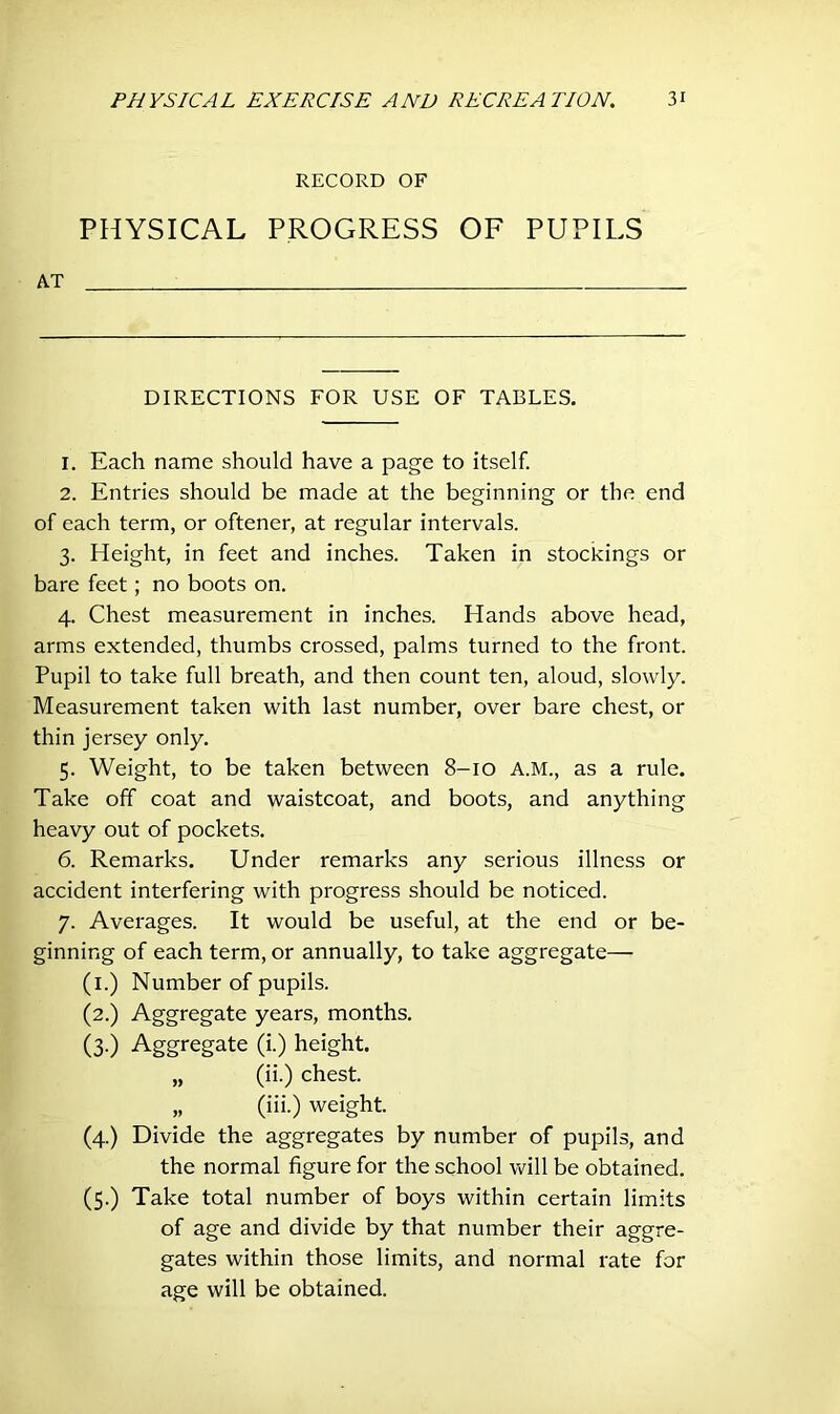 RECORD OF PHYSICAL PROGRESS OF PUPILS AT i DIRECTIONS FOR USE OF TABLES. 1. Each name should have a page to itself. 2. Entries should be made at the beginning or the end of each term, or oftener, at regular intervals. 3. Height, in feet and inches. Taken in stockings or bare feet; no boots on. 4. Chest measurement in inches. Hands above head, arms extended, thumbs crossed, palms turned to the front. Pupil to take full breath, and then count ten, aloud, slowly. Measurement taken with last number, over bare chest, or thin jersey only. 5. Weight, to be taken between 8-10 A.M., as a rule. Take off coat and waistcoat, and boots, and anything heavy out of pockets. 6. Remarks. Under remarks any serious illness or accident interfering with progress should be noticed. 7. Averages. It would be useful, at the end or be- ginning of each term, or annually, to take aggregate— (1.) Number of pupils. (2.) Aggregate years, months. (3-) Aggregate (i.) height. „ (ii.) chest. „ (iii.) weight. (4.) Divide the aggregates by number of pupils, and the normal figure for the school will be obtained. (5.) Take total number of boys within certain limits of age and divide by that number their aggre- gates within those limits, and normal rate for age will be obtained.