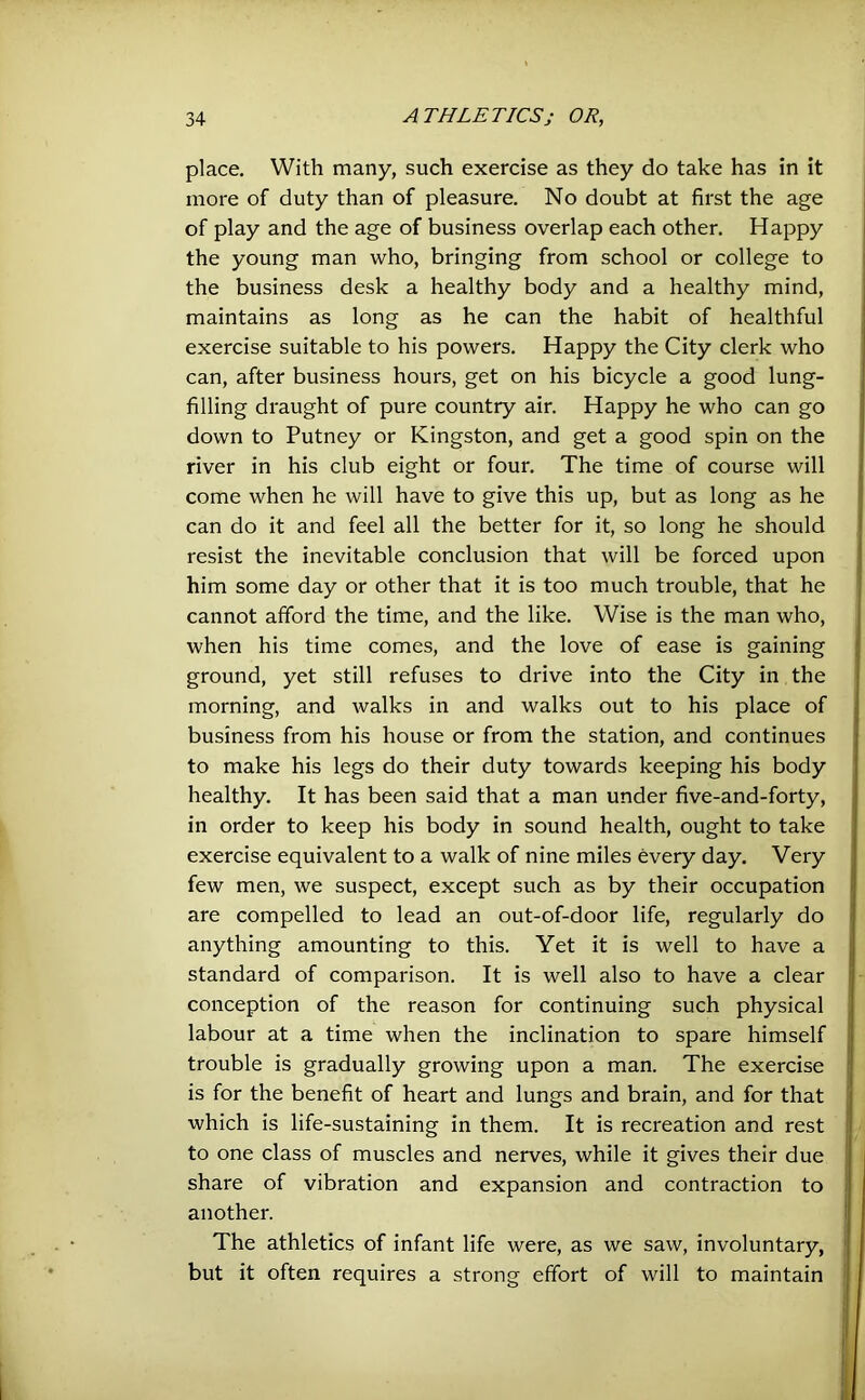place. With many, such exercise as they do take has in it more of duty than of pleasure. No doubt at first the age of play and the age of business overlap each other. Happy the young man who, bringing from school or college to the business desk a healthy body and a healthy mind, maintains as long as he can the habit of healthful exercise suitable to his powers. Happy the City clerk who can, after business hours, get on his bicycle a good lung- filling draught of pure country air. Happy he who can go down to Putney or Kingston, and get a good spin on the river in his club eight or four. The time of course will come when he will have to give this up, but as long as he can do it and feel all the better for it, so long he should resist the inevitable conclusion that will be forced upon him some day or other that it is too much trouble, that he cannot afford the time, and the like. Wise is the man who, when his time comes, and the love of ease is gaining ground, yet still refuses to drive into the City in the morning, and walks in and walks out to his place of business from his house or from the station, and continues to make his legs do their duty towards keeping his body healthy. It has been said that a man under five-and-forty, in order to keep his body in sound health, ought to take exercise equivalent to a walk of nine miles every day. Very few men, we suspect, except such as by their occupation are compelled to lead an out-of-door life, regularly do anything amounting to this. Yet it is well to have a standard of comparison. It is well also to have a clear conception of the reason for continuing such physical labour at a time when the inclination to spare himself trouble is gradually growing upon a man. The exercise is for the benefit of heart and lungs and brain, and for that which is life-sustaining in them. It is recreation and rest to one class of muscles and nerves, while it gives their due share of vibration and expansion and contraction to another. The athletics of infant life were, as we saw, involuntary, but it often requires a strong effort of will to maintain