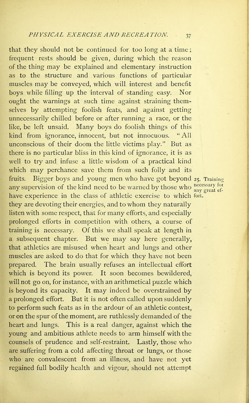 that they should not be continued for too long at a time; frequent rests should be given, during which the reason of the thing may be explained and elementary instruction as to the structure and various functions of particular muscles may be conveyed, which will interest and benefit boys while filling up the interval of standing easy. Nor ought the warnings at such time against straining them- selves by attempting foolish feats, and against getting unnecessarily chilled before or after running a race, or the like, be left unsaid. Many boys do foolish things of this kind from ignorance, innocent, but not innocuous. “ All unconscious of their doom the little victims play.” But as there is no particular bliss in this kind of ignorance, it is as well to try and infuse a little wisdom of a practical kind which may perchance save them from such folly and its fruits. Bigger boys and young men who have got beyond 25. Training any supervision of the kind need to be warned by those who ^ have experience in the class of athletic exercise to which fort, they are devoting their energies, and to whom they naturally listen with some respect, that for many efforts, and especially prolonged efforts in competition with others, a course of training is necessary. Of this we shall speak at length in a subsequent chapter. But we may say here generally, that athletics are misused when heart and lungs and other muscles are asked to do that for which they have not been prepared. The brain usually refuses an intellectual effort which is beyond its power. It soon becomes bewildered, will not go on, for instance, with an arithmetical puzzle which is beyond its capacity. It may indeed be overstrained by a prolonged effort. But it is not often called upon suddenly to perform such feats as in the ardour of an athletic contest, or on the spur of the moment, are ruthlessly demanded of the heart and lungs. This is a real danger, against which the young and ambitious athlete needs to arm himself with the counsels of prudence and self-restraint. Lastly, those who are suffering from a cold affecting throat or lungs, or those who are convalescent from an illness, and have not yet regained full bodily health and vigour, should not attempt