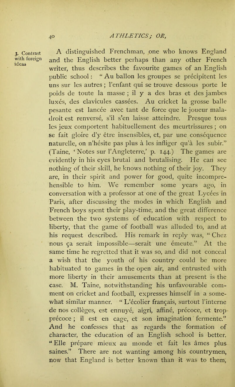 3. Contrast with foreign ideas A distinguished Frenchman, one who knows England and the English better perhaps than any other French writer, thus describes the favourite games of an English public school: “ Au ballon les groupes se precipitent les uns sur les autres ; l’enfant qui se trouve dessous porte le poids de toute la masse; il y a des bras et desjambes luxes, des clavicules cassees. Au cricket la grosse balle pesante est lancee avec tant de force que le joueur mala- droit est renverse, s’il s’en laisse atteindre. Presque tous les jeux comportent habituellement des meurtrissures ; on se fait gloire d’y etre insensibles, et, par une consequence naturelle, on n’hesite pas plus a les infliger qu’a les subir.” (Taine, ‘ Notes sur l’Angleterre,’ p. 144.) The games are evidently in his eyes brutal and brutalising. Fie can see nothing of their skill, he knows nothing of their joy. They are, in their spirit and power for good, quite incompre- hensible to him. We remember some years ago, in conversation with a professor at one of the great Lycees in Paris, after discussing the modes in which English and French boys spent their play-time, and the great difference between the two systems of education with respect to liberty, that the game of football was alluded to, and at his request described. His remark in reply was, “ Chez nous 5a serait impossible—serait une emeute.” At the same time he regretted that it was so, and did not conceal a wish that the youth of his country could be more habituated to games in the open air, and entrusted with more liberty in their amusements than at present is the case. M. Taine, notwithstanding his unfavourable com- ment on cricket and football, expresses himself in a some- what similar manner. “ L’ecolier frangais, surtout l’interne de nos colleges, est ennuye, aigri, affine, precoce, et trop- precoce ; il est en cage, et son imagination fermente.” And he confesses that as regards the formation of character, the education of an English school is better. “ Elle prepare mieux au monde et fait les ames plus saines.” There are not wanting among his countrymen, now that England is better known than it was to them,